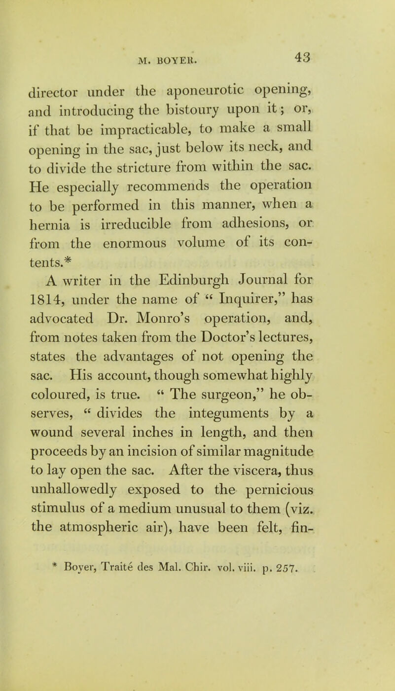 M. BOYEIt. director under the aponeurotic opening, and introducing the bistoury upon it; or, if that be impracticable, to make a small opening in the sac, just below its neck, and to divide the stricture from within the sac. He especially recommends the operation to be performed in this manner, when a hernia is irreducible from adhesions, or from the enormous volume of its con- tents.* A writer in the Edinburgh Journal for 1814, under the name of  Inquirer, has advocated Dr. Monro's operation, and, from notes taken from the Doctor's lectures, states the advantages of not opening the sac. His account, though somewhat highly coloured, is true.  The surgeon, he ob- serves,  divides the integuments by a wound several inches in length, and then proceeds by an incision of similar magnitude to lay open the sac. After the viscera, thus unhallowedly exposed to the pernicious stimulus of a medium unusual to them (viz. the atmospheric air), have been felt, fin- * Boyer, Traite des Mai. Chir. vol. viii. p. 257.