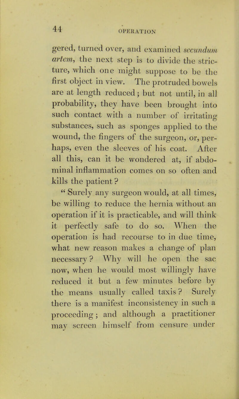 OPERATION gered, turned over, and examined secundum artem, the next step is to divide the stric- ture, which one might suppose to be the first object in view. The protruded bowels are at length reduced; but not until, in all probability, they have been brought into such contact with a number of irritating substances, such as sponges applied to the wound, the fingers of the surgeon, or, per- haps, even the sleeves of his coat. After all this, can it be wondered at, if abdo- minal inflammation comes on so often and kills the patient ?  Surely any surgeon would, at all times, be willing to reduce the hernia without an operation if it is practicable, and will think it perfectly safe to do so. When the operation is had recourse to in due time, what new reason makes a change of plan necessary ? Why will he open the sac now, when he would most willingly have reduced it but a few minutes before by the means usually called taxis ? Surely there is a manifest inconsistency in such a proceeding; and although a practitioner may screen himself from censure under