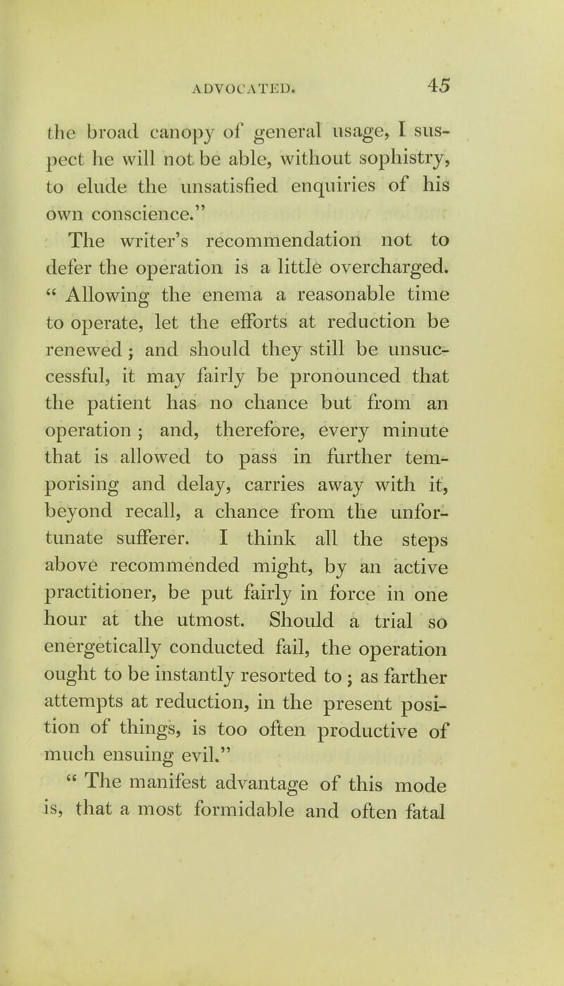 the broad canopy of general usage, I sus- pect he will not be able, without sophistry, to elude the unsatisfied enquiries of his own conscience. The writer's recommendation not to defer the operation is a little overcharged.  Allowing the enema a reasonable time to operate, let the efforts at reduction be renewed ; and should they still be unsuc- cessful, it may fairly be pronounced that the patient has no chance but from an operation ; and, therefore, every minute that is allowed to pass in further tem- porising and delay, carries away with it, beyond recall, a chance from the unfor- tunate sufferer. I think all the steps above recommended might, by an active practitioner, be put fairly in force in one hour at the utmost. Should a trial so energetically conducted fail, the operation ought to be instantly resorted to ; as farther attempts at reduction, in the present posi- tion of things, is too often productive of much ensuing evil.  The manifest advantage of this mode is, that a most formidable and often fatal