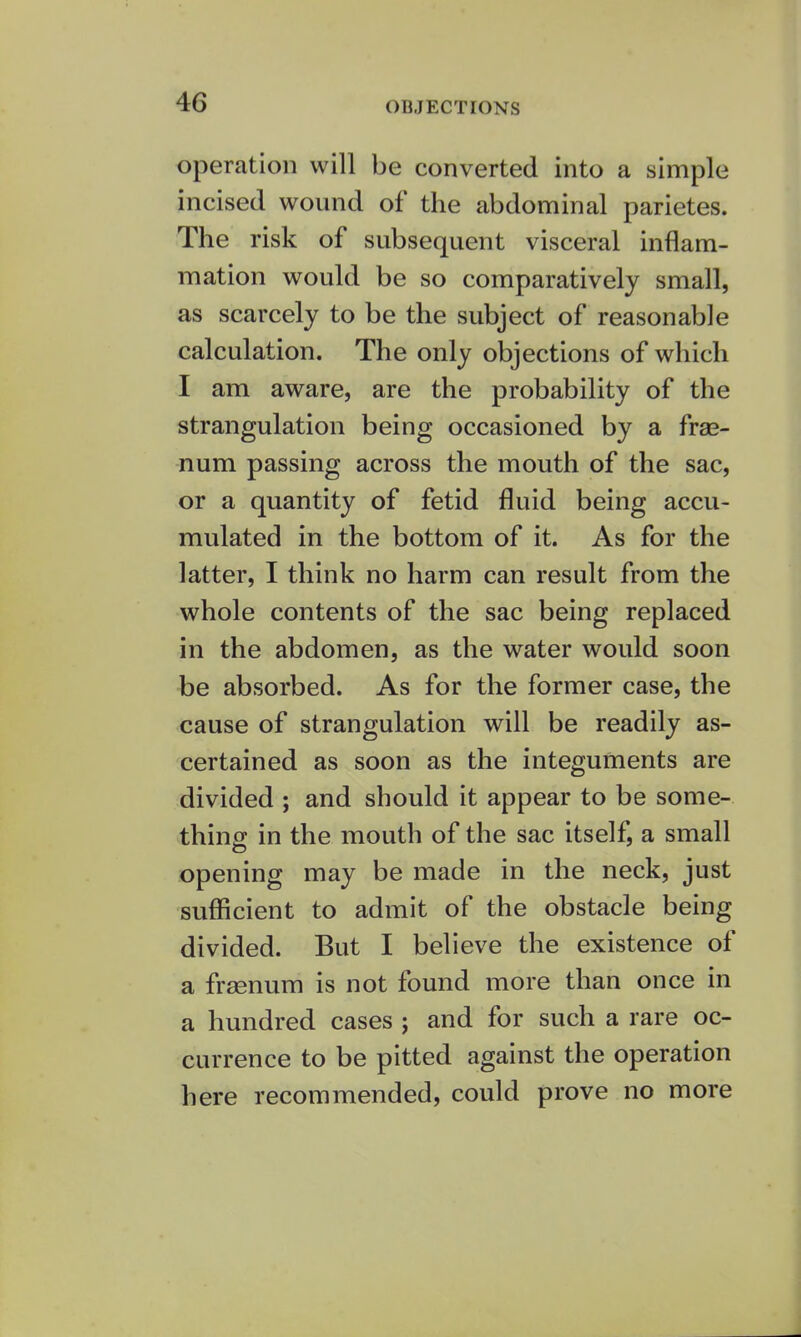 OBJECTIONS operation will be converted into a simple incised wound of the abdominal parietes. The risk of subsequent visceral inflam- mation would be so comparatively small, as scarcely to be the subject of reasonable calculation. The only objections of which I am aware, are the probability of the strangulation being occasioned by a frae- num passing across the mouth of the sac, or a quantity of fetid fluid being accu- mulated in the bottom of it. As for the latter, I think no harm can result from the whole contents of the sac being replaced in the abdomen, as the water would soon be absorbed. As for the former case, the cause of strangulation will be readily as- certained as soon as the integuments are divided ; and should it appear to be some- thing in the mouth of the sac itself, a small opening may be made in the neck, just sufficient to admit of the obstacle being divided. But I believe the existence of a frsenum is not found more than once in a hundred cases ; and for such a rare oc- currence to be pitted against the operation here recommended, could prove no more