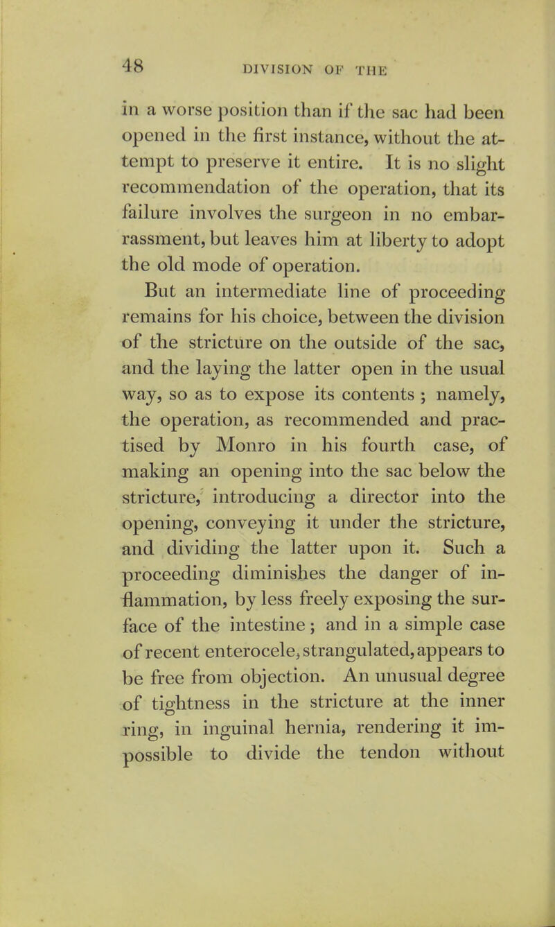 division or THE in a worse position than if the sac had been opened in the first instance, without the at- tempt to preserve it entire. It is no slight recommendation of the operation, that its failure involves the surgeon in no embar- rassment, but leaves him at liberty to adopt the old mode of operation. But an intermediate line of proceeding remains for his choice, between the division of the stricture on the outside of the sac, and the laying the latter open in the usual way, so as to expose its contents ; namely, the operation, as recommended and prac- tised by Monro in his fourth case, of making an opening into the sac below the stricture, introducing a director into the opening, conveying it under the stricture, and dividing the latter upon it. Such a proceeding diminishes the danger of in- flammation, by less freely exposing the sur- face of the intestine; and in a simple case of recent enterocele, strangulated, appears to be free from objection. An unusual degree of tightness in the stricture at the inner ring, in inguinal hernia, rendering it im- possible to divide the tendon without