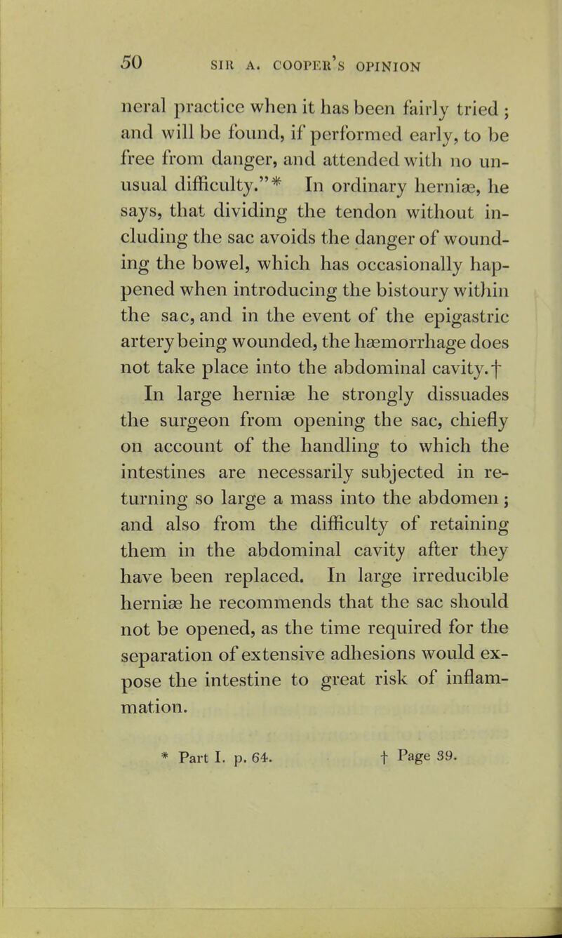 neral practice when it has been fairly tried ; and will be found, if performed early, to be free from danger, and attended with no un- usual difficulty.* In ordinary herniae, he says, that dividing the tendon without in- cluding the sac avoids the danger of wound- ing the bowel, which has occasionally hap- pened when introducing the bistoury within the sac, and in the event of the epigastric artery being wounded, the haemorrhage does not take place into the abdominal cavity, f In large herniae he strongly dissuades the surgeon from opening the sac, chiefly on account of the handling to which the intestines are necessarily subjected in re- turning so large a mass into the abdomen; and also from the difficulty of retaining them in the abdominal cavity after they have been replaced. In large irreducible herniae he recommends that the sac should not be opened, as the time required for the separation of extensive adhesions would ex- pose the intestine to great risk of inflam- mation. * Part I. p. 64. f Page 39.