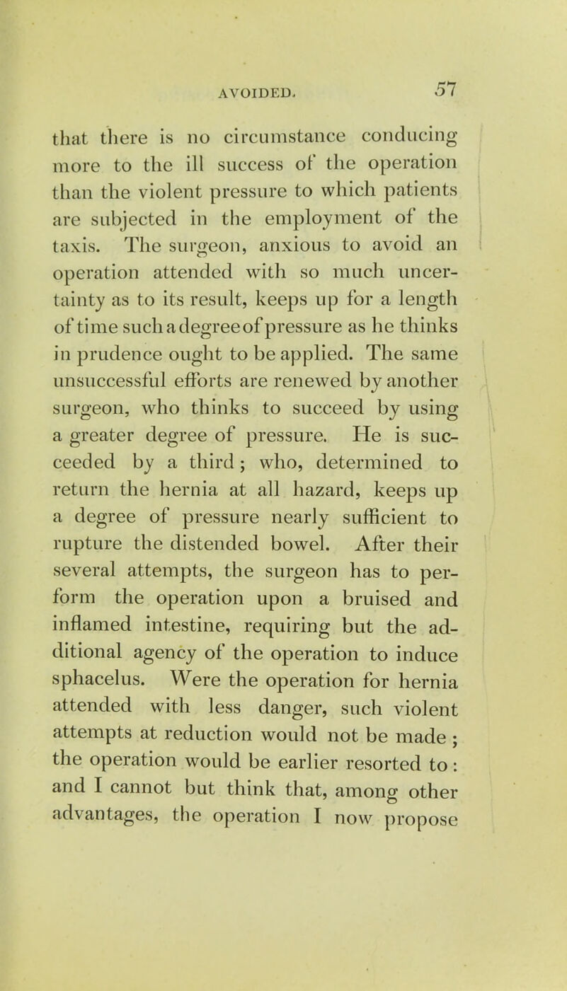 AVOIDED- that there is no circumstance conducing more to the ill success of the operation than the violent pressure to which patients are subjected in the employment of the taxis. The surgeon, anxious to avoid an operation attended with so much uncer- tainty as to its result, keeps up for a length of time such a degree of pressure as he thinks in prudence ought to be applied. The same unsuccessful efforts are renewed by another surgeon, who thinks to succeed by using a greater degree of pressure. He is suc- ceeded by a third; who, determined to return the hernia at all hazard, keeps up a degree of pressure nearly sufficient to rupture the distended bowel. After their several attempts, the surgeon has to per- form the operation upon a bruised and inflamed intestine, requiring but the ad- ditional agency of the operation to induce sphacelus. Were the operation for hernia attended with less danger, such violent attempts at reduction would not be made ; the operation would be earlier resorted to: and I cannot but think that, among other advantages, the operation I now propose