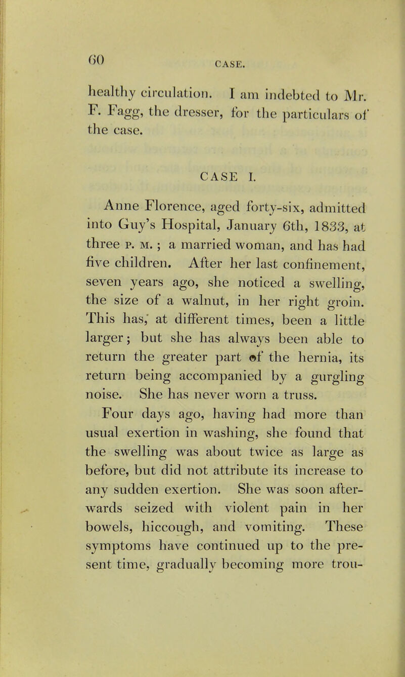 r><) CASE. healthy circulation. I am indebted to Mr. F. Fagg, the dresser, for the particulars of the case. CASE I. Anne Florence, aged forty-six, admitted into Guy's Hospital, January 6th, 1833, at three p. m. ; a married woman, and has had five children. After her last confinement, seven years ago, she noticed a swelling, the size of a walnut, in her right groin. This has,' at different times, been a little larger; but she has always been able to return the greater part of the hernia, its return being accompanied by a gurgling noise. She has never worn a truss. Four days ago, having had more than usual exertion in washing, she found that the swelling was about twice as large as before, but did not attribute its increase to any sudden exertion. She was soon after- wards seized with violent pain in her bowels, hiccough, and vomiting. These symptoms have continued up to the pre- sent time, gradually becoming more trou-