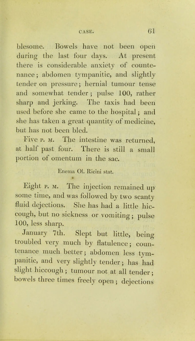 blesome. Bowels have not been open during the last four days. At present there is considerable anxiety of counte- nance ; abdomen tympanitic, and slightly tender on pressure; hernial tumour tense and somewhat tender; pulse 100, rather sharp and jerking. The taxis had been used before she came to the hospital; and she has taken a great quantity of medicine, but has not been bled. Five p. m. The intestine was returned, at half past four. There is still a small portion of omentum in the sac. Enema Ol. Ricini stat. ■ Eight p. m. The injection remained up some time, and was followed by two scanty fluid dejections. She has had a little hic- cough, but no sickness or vomiting; pulse 100, less sharp. January 7th. Slept but little, being troubled very much by flatulence; coun- tenance much better; abdomen less tym- panitic, and very slightly tender; has had slight hiccough ; tumour not at all tender; bowels three times freely open; dejections