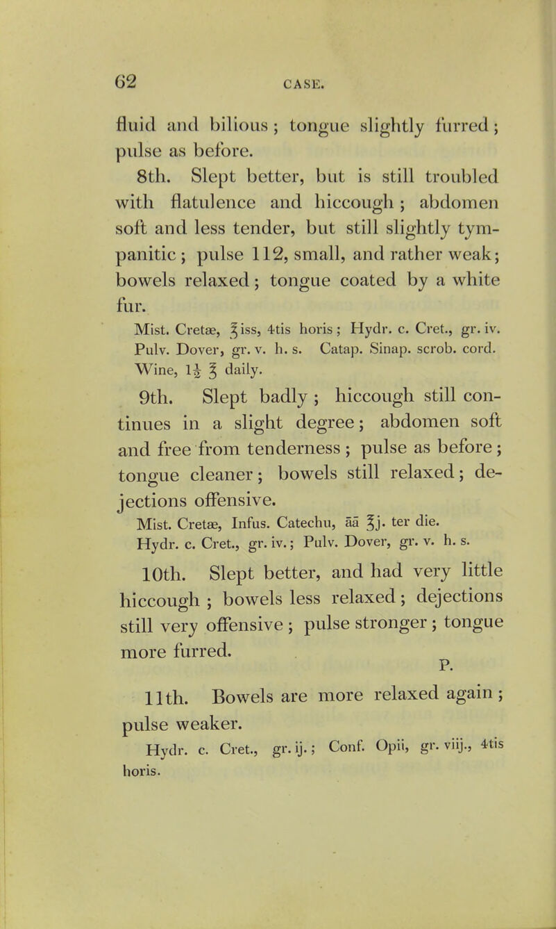 fluid and bilious ; tongue slightly furred ; pulse as before. 8th. Slept better, but is still troubled with flatulence and hiccough; abdomen soft and less tender, but still slightly tym- panitic ; pulse 112, small, and rather weak; bowels relaxed; tongue coated by a white fur. Mist. Cretae, ^ iss, 4tis horis; Hydr. c. Cret., gr. iv. Pulv. Dover, gr. v. h. s. Catap. Sinap. scrob. cord. Wine, ^ daily. 9th. Slept badly ; hiccough still con- tinues in a slight degree; abdomen soft and free from tenderness ; pulse as before; tongue cleaner; bowels still relaxed; de- jections offensive. Mist. Cretae, Infus. Catechu, aa ^j. ter die. Hydr. c. Cret., gr. iv.; Pulv. Dover, gr. v. h. s. 10th. Slept better, and had very little hiccough ; bowels less relaxed; dejections still very offensive ; pulse stronger ; tongue more furred. P. 11th. Bowels are more relaxed again; pulse weaker. Hydr. c. Cret., gr. ij.; Conf. Opii, gr. viij., 4tis horis.