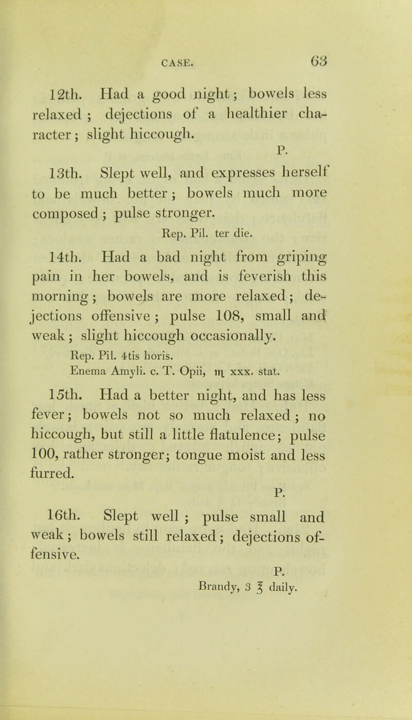 12th. Had a good night; bowels less relaxed ; dejections of a healthier cha- racter ; slight hiccough. P. 13th. Slept well, and expresses herself to be much better; bowels much more composed ; pulse stronger. Rep. Pil. ter die. 14th. Had a bad night from griping pain in her bowels, and is feverish this morning; bowels are more relaxed; de- jections offensive; pulse 108, small and weak ; slight hiccough occasionally. Rep. Pil. 4tis horis. Enema Amyli. c. T. Opii, n\ xxx. stat. 15th. Had a better night, and has less fever; bowels not so much relaxed; no hiccough, but still a little flatulence; pulse 100, rather stronger; tongue moist and less furred. P. 16th. Slept well ; pulse small and weak; bowels still relaxed; dejections of- fensive. P. Brandy, 3 ^ daily.