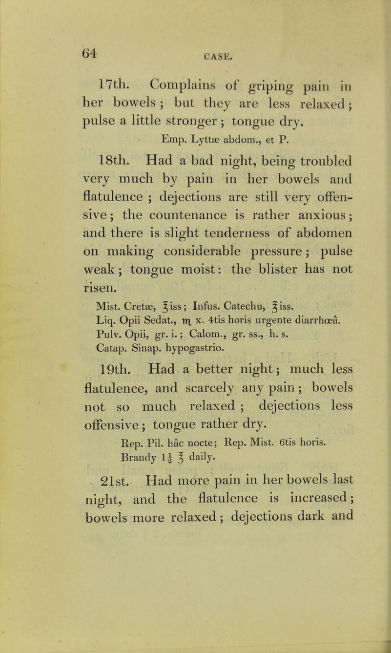 CASE. 17th. Complains of griping pain in her bowels ; but they are less relaxed; pulse a little stronger ; tongue dry. Emp. Lyttae abdom., et P. 18th. Had a bad night, being troubled very much by pain in her bowels and flatulence ; dejections are still very offen- sive ; the countenance is rather anxious; and there is slight tenderness of abdomen on making considerable pressure; pulse weak; tongue moist: the blister has not risen. Mist. Cretae, ^iss; Infus. Catechu, ^iss. Liq. Opii Sedat., nt x. 4-tis horis urgente diarrhoea. Pulv. Opii, gr. i.; Calom., gr. ss., h. s. Catap. Sinap. hypogastric 19th. Had a better night; much less flatulence, and scarcely any pain; bowels not so much relaxed ; dejections less offensive ; tongue rather dry. Rep. Pil. hac nocte; Rep. Mist. 6tis horis. Brandy l£ \ daily. 21st. Had more pain in her bowels last night, and the flatulence is increased; bowels more relaxed; dejections dark and I