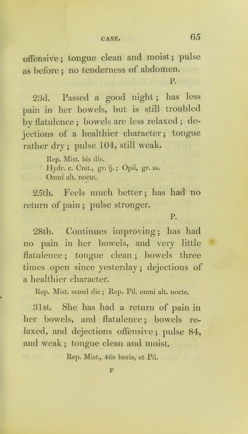 offensive; tongue clean and moist; pulse as before; no tenderness of abdomen. P. 23d. Passed a good night; has less pain in her bowels, but is still troubled by flatulence ; bowels are less relaxed ; de- jections of a healthier character; tongue rather dry; pulse 104, still weak. Rep. Mist, bis die.  Hydr. c. Cret., gr. ij.; Opii, gr. ss. Omni alt. nocte. 25th. Feels much better; has had no return of pain ; pulse stronger. P. 28th. Continues improving; has had no pain in her bowels, and very little flatulence; tongue clean; bowels three times open since yesterday; dejections of a healthier character. Rep. Mist, semel die; Rep. Pil. omni alt. nocte. 31st. She has had a return of pain in her bowels, and flatulence; bowels re- laxed, and dejections offensive; pulse 84, and weak; tongue clean and moist. Rep. Mist., 4-tis horis, et Pil. F