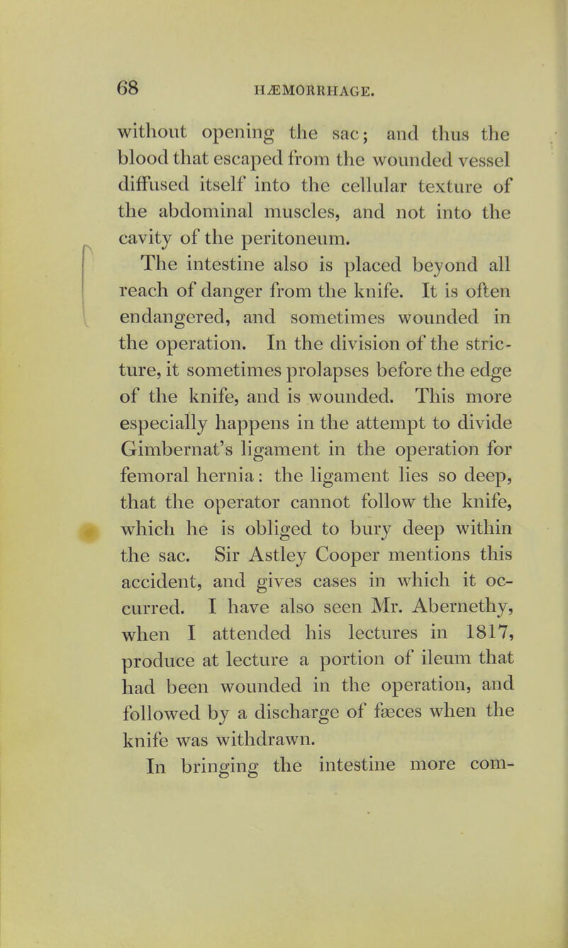 without opening the sac; and thus the blood that escaped from the wounded vessel diffused itself into the cellular texture of the abdominal muscles, and not into the cavity of the peritoneum. The intestine also is placed beyond all reach of danger from the knife. It is often endangered, and sometimes wounded in the operation. In the division of the stric- ture, it sometimes prolapses before the edge of the knife, and is wounded. This more especially happens in the attempt to divide Gimbernat's ligament in the operation for femoral hernia: the ligament lies so deep, that the operator cannot follow the knife, which he is obliged to bury deep within the sac. Sir Astley Cooper mentions this accident, and gives cases in which it oc- curred. I have also seen Mr. Abernethy, when I attended his lectures in 1817, produce at lecture a portion of ileum that had been wounded in the operation, and followed by a discharge of fasces when the knife was withdrawn. In bringing the intestine more coin-