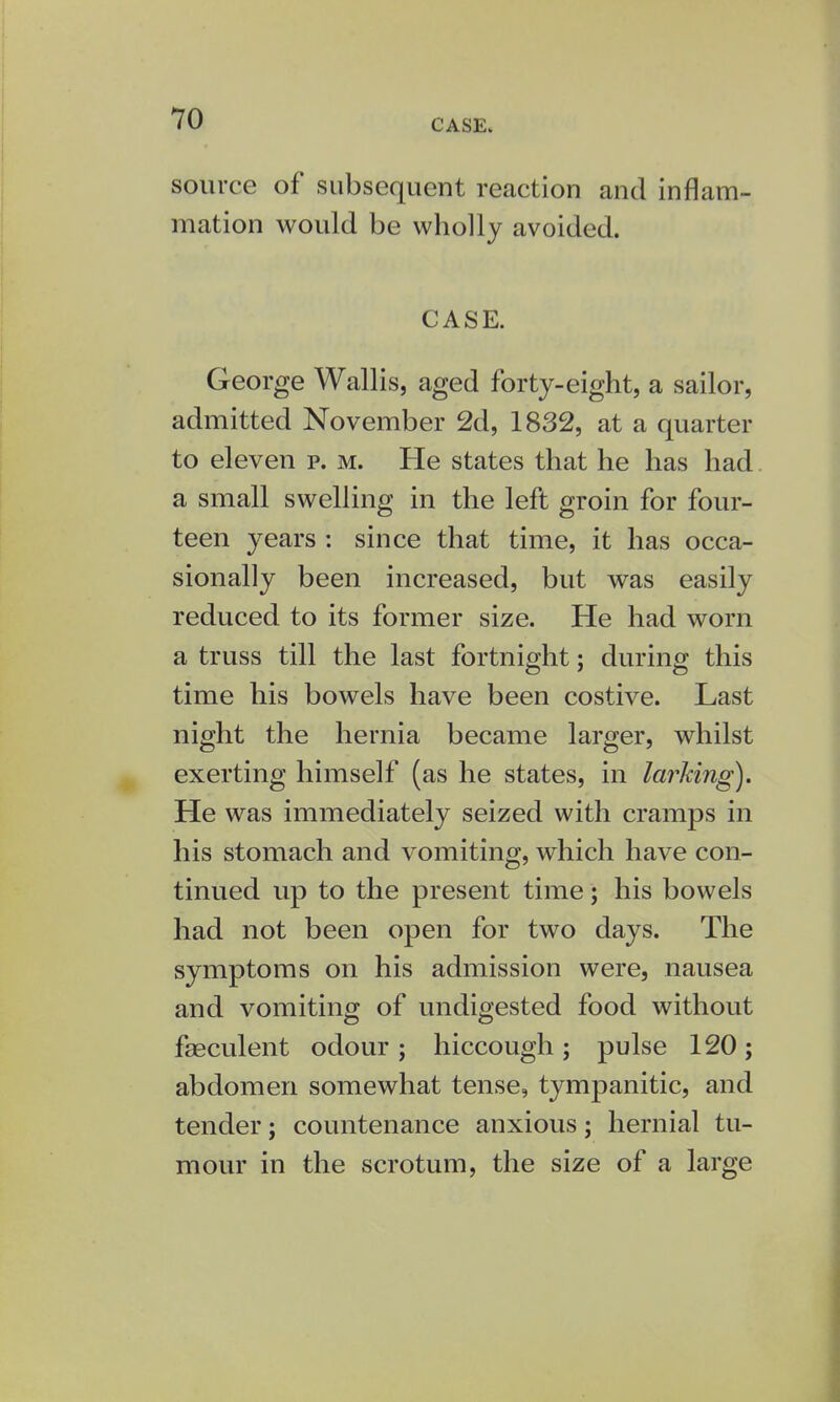 source of subsequent reaction and inflam- mation would be wholly avoided. CASE. George Wallis, aged forty-eight, a sailor, admitted November 2d, 1832, at a quarter to eleven p. m. He states that he has had a small swelling in the left groin for four- teen years : since that time, it has occa- sionally been increased, but was easily reduced to its former size. He had worn a truss till the last fortnight; during this time his bowels have been costive. Last night the hernia became larger, whilst exerting himself (as he states, in larking). He was immediately seized with cramps in his stomach and vomiting, which have con- tinued up to the present time; his bowels had not been open for two days. The symptoms on his admission were, nausea and vomiting of undigested food without faeculent odour ; hiccough ; pulse 120 ; abdomen somewhat tense, tympanitic, and tender; countenance anxious; hernial tu- mour in the scrotum, the size of a large