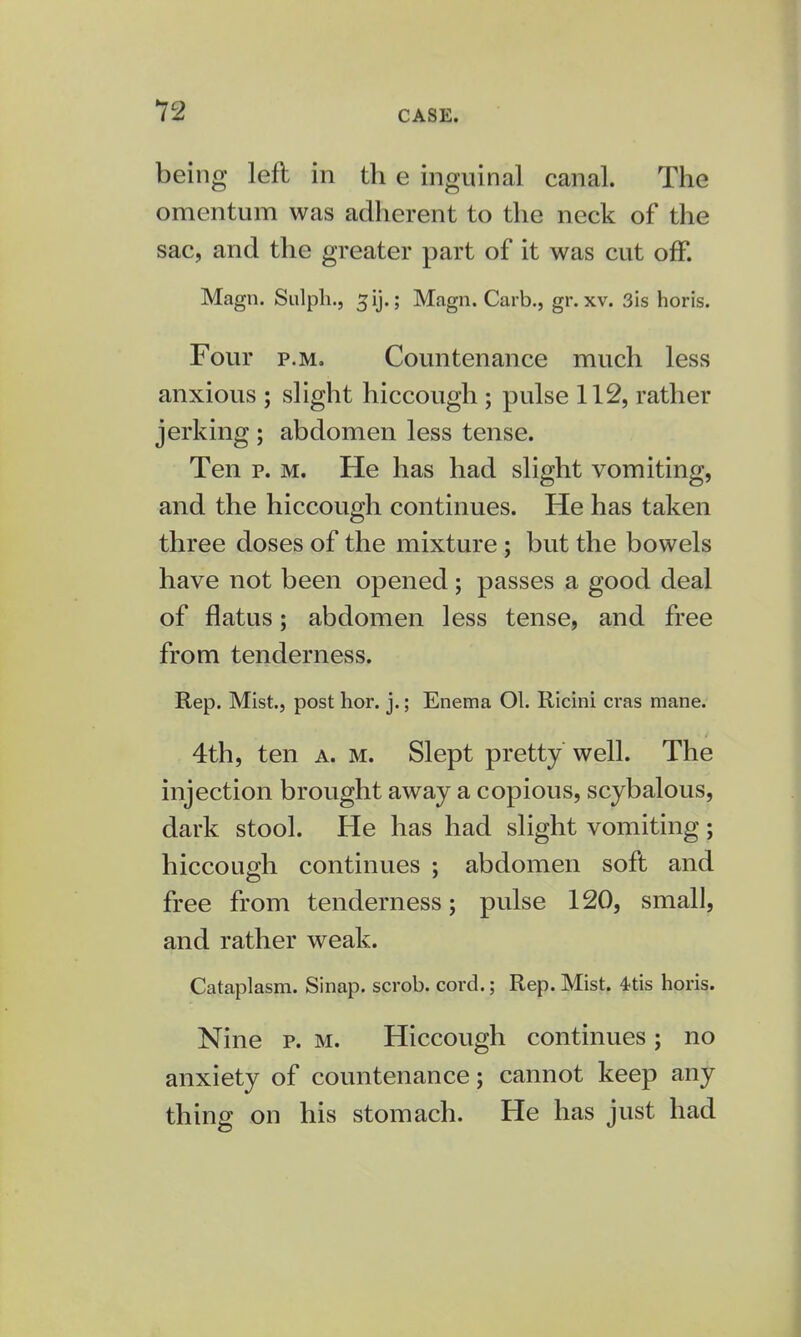 being left in th e inguinal canal. The omentum was adherent to the neck of the sac, and the greater part of it was cut off. Magn. Sulph., gij.j Magn. Carb., gr. xv. 3is horis. Four p.m. Countenance much less anxious ; slight hiccough ; pulse 112, rather jerking ; abdomen less tense. Ten p. m. He has had slight vomiting, and the hiccough continues. He has taken three doses of the mixture; but the bowels have not been opened; passes a good deal of flatus; abdomen less tense, and free from tenderness. Rep. Mist., post hor. j.; Enema Ol. Ricini eras mane. 4th, ten a. m. Slept pretty well. The injection brought away a copious, scybalous, dark stool. He has had slight vomiting; hiccough continues ; abdomen soft and free from tenderness; pulse 120, small, and rather weak. Cataplasm. Sinap. scrob. cord.; Rep. Mist. 4tis horis. Nine p. m. Hiccough continues; no anxiety of countenance; cannot keep any thing on his stomach. He has just had