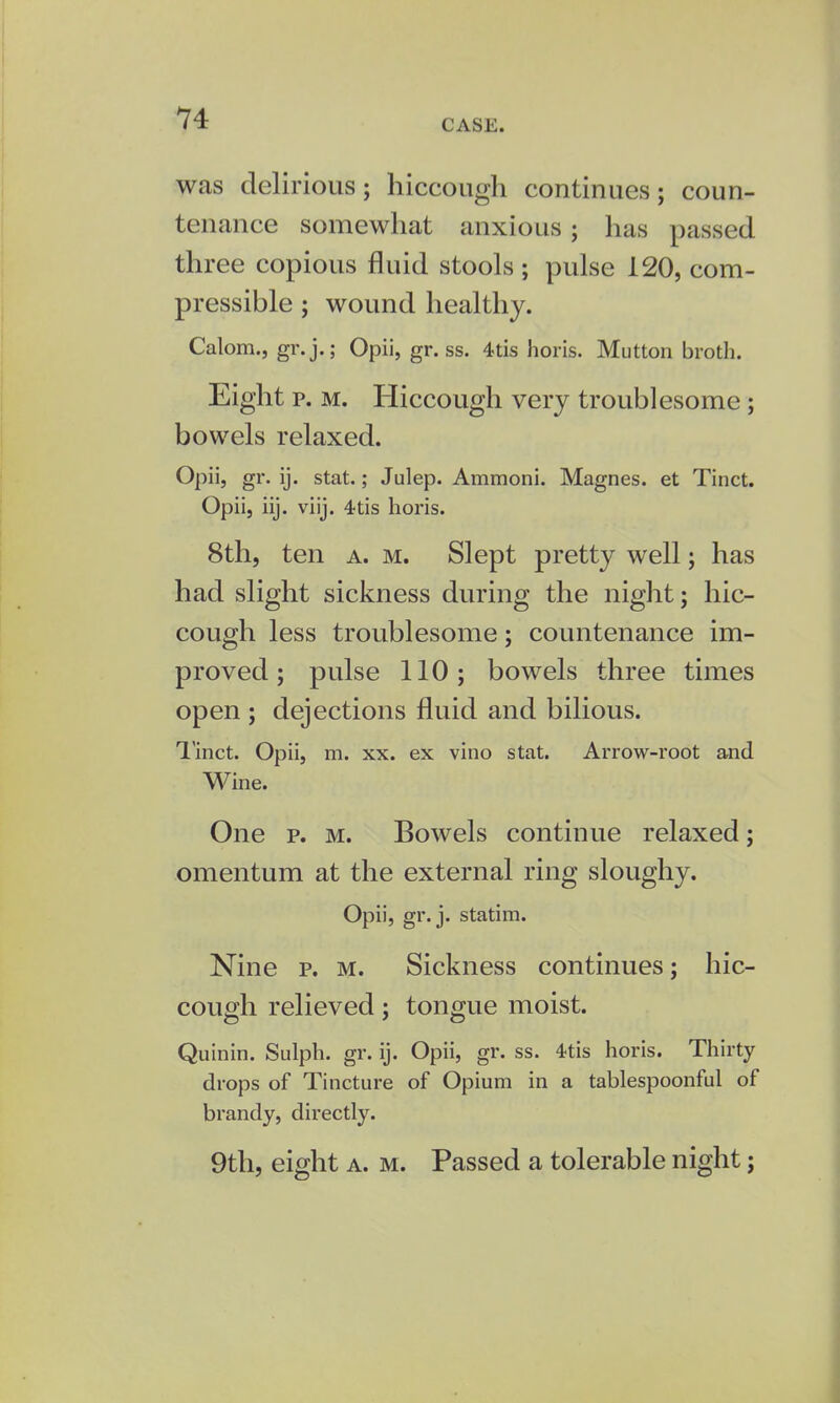 was delirious; hiccough continues; coun- tenance somewhat anxious; has passed three copious fluid stools ; pulse 120, com- pressible ; wound healthy. Calom., gr. j.; Opii, gr. ss. 4tis horis. Mutton broth. Eight p. m. Hiccough very troublesome; bowels relaxed. Opii, gr. ij. stat.; Julep. Ammoni. Magnes. et Tinct. Opii, iij. viij. 4tis horis. 8th, ten a. m. Slept pretty well; has had slight sickness during the night; hic- cough less troublesome; countenance im- proved ; pulse 110; bowels three times open ; dejections fluid and bilious. Tinct. Opii, m. xx. ex vino stat. Arrow-root and Wine. One p. m. Bowels continue relaxed; omentum at the external ring sloughy. Opii, gr. j. statim. Nine p. m. Sickness continues; hic- cough relieved; tongue moist. Quinin. Sulph. gr. ij. Opii, gr. ss. 4-tis horis. Thirty drops of Tincture of Opium in a tablespoonful of brandy, directly. 9th, eight a. m. Passed a tolerable night;