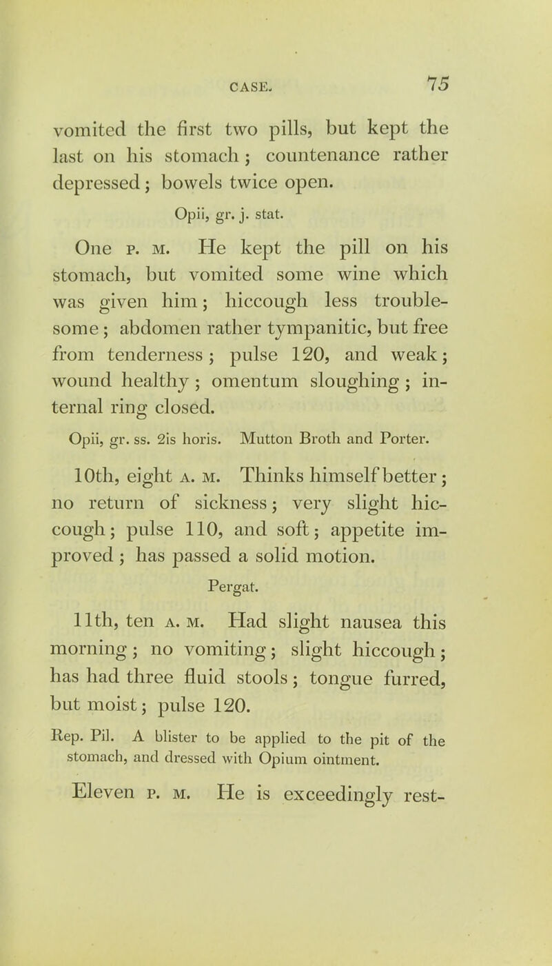 vomited the first two pills, but kept the last on his stomach; countenance rather depressed; bowels twice open. Opii, gr. j. stat. One p. m. He kept the pill on his stomach, but vomited some wine which was given him; hiccough less trouble- some ; abdomen rather tympanitic, but free from tenderness ; pulse 120, and weak; wound healthy ; omentum sloughing ; in- ternal ring closed. Opii, gr. ss. 2is horis. Mutton Broth and Porter. 10th, eight a. m. Thinks himself better; no return of sickness; very slight hic- cough; pulse 110, and soft; appetite im- proved ; has passed a solid motion. Pergat. 11th, ten a.m. Had slight nausea this morning ; no vomiting; slight hiccough; has had three fluid stools; tongue furred, but moist; pulse 120. Rep. Pil. A blister to be applied to the pit of the stomach, and dressed with Opium ointment. Eleven p. m. He is exceedingly rest-