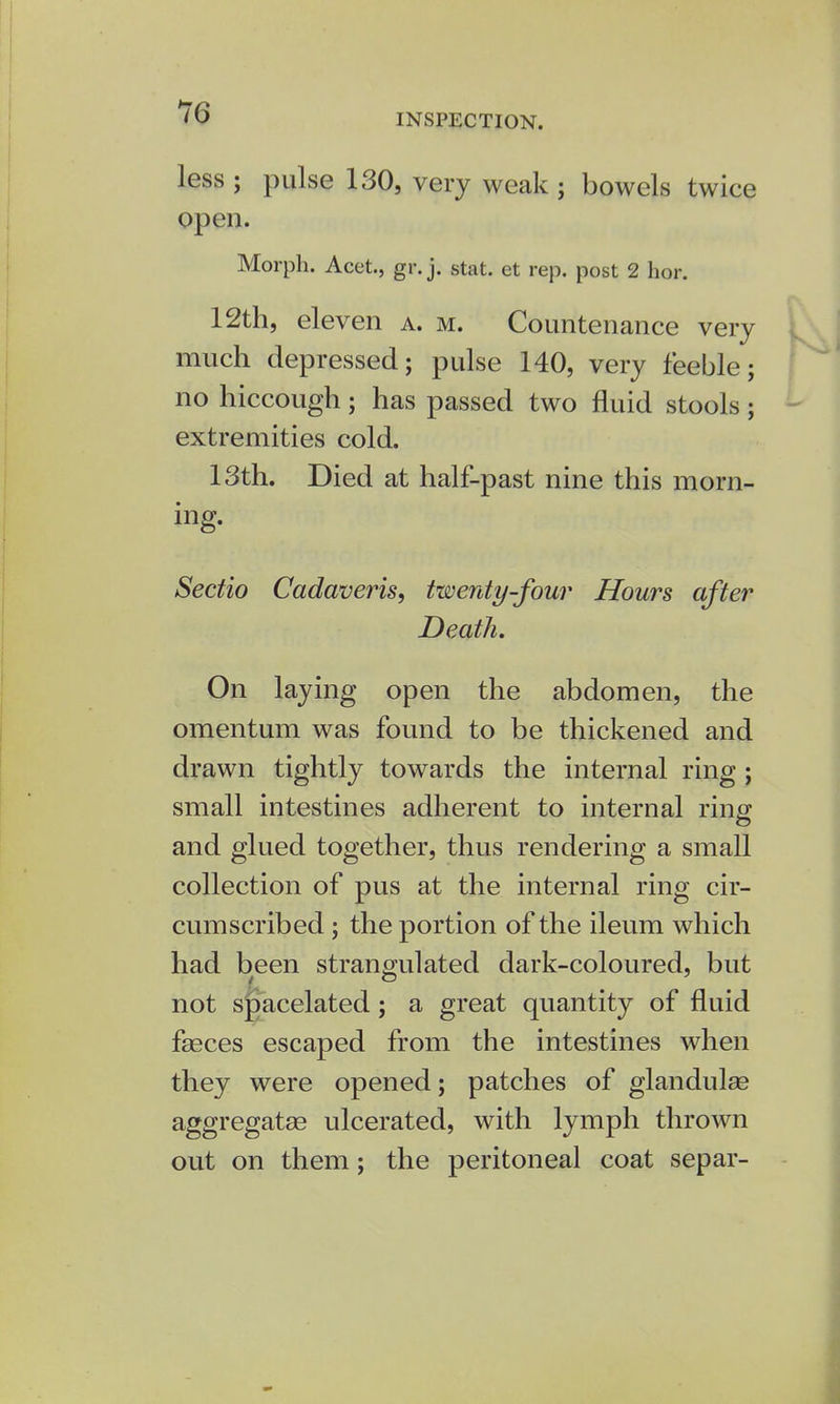 INSPECTION. less ; pulse 130, very weak ; bowels twice open. Morph. Acet., gr. j. stat. et rep. post 2 hor. 12th, eleven a. m. Countenance very much depressed; pulse 140, very feeble; no hiccough; has passed two fluid stools; extremities cold. 13th. Died at half-past nine this morn- ing. Sectio Cadaveris, twenty-four Hours after Death. On laying open the abdomen, the omentum was found to be thickened and drawn tightly towards the internal ring ; small intestines adherent to internal ring and glued together, thus rendering a small collection of pus at the internal ring cir- cumscribed ; the portion of the ileum which had been strangulated dark-coloured, but not spacelated; a great quantity of fluid fasces escaped from the intestines when they were opened; patches of glandulse aggregates ulcerated, with lymph thrown out on them; the peritoneal coat separ-