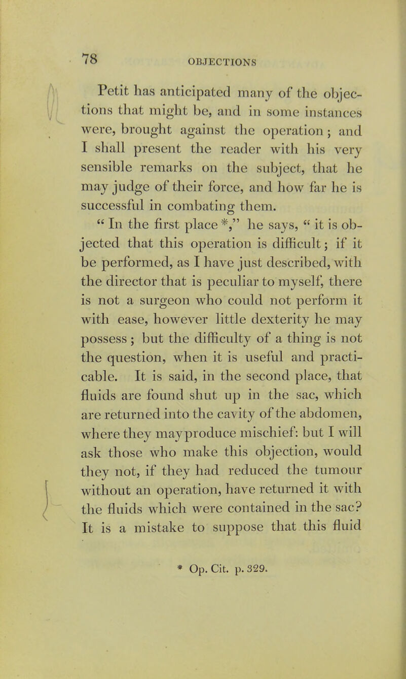 OBJECTIONS Petit has anticipated many of the olejec- tions that might be, and in some instances were, brought against the operation; and I shall present the reader with his very sensible remarks on the subject, that he may judge of their force, and how far he is successful in combating them.  In the first place *, he says,  it is ob- jected that this operation is difficult; if it be performed, as I have just described, with the director that is peculiar to myself, there is not a surgeon who could not perform it with ease, however little dexterity he may possess; but the difficulty of a thing is not the question, when it is useful and practi- cable. It is said, in the second place, that fluids are found shut up in the sac, which are returned into the cavity of the abdomen, where they mayproduce mischief: but I will ask those who make this objection, would they not, if they had reduced the tumour without an operation, have returned it with the fluids which were contained in the sac? It is a mistake to suppose that this fluid * Op. Cit. p. 329.