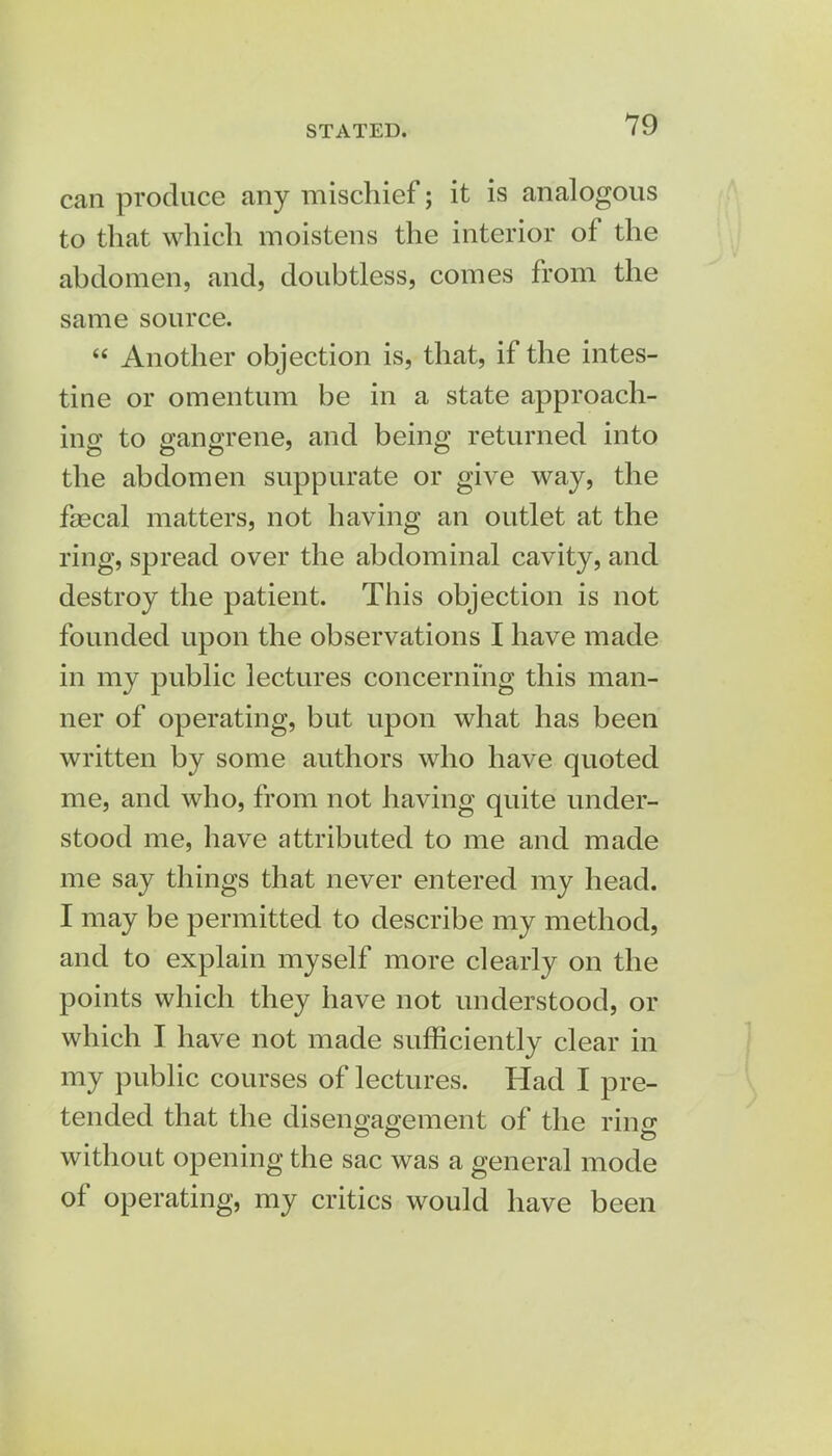 can produce any mischief; it is analogous to that which moistens the interior of the abdomen, and, doubtless, comes from the same source.  Another objection is, that, if the intes- tine or omentum be in a state approach- ing to gangrene, and being returned into the abdomen suppurate or give way, the fascal matters, not having an outlet at the ring, spread over the abdominal cavity, and destroy the patient. This objection is not founded upon the observations I have made in my public lectures concerning this man- ner of operating, but upon what has been written by some authors who have quoted me, and who, from not having quite under- stood me, have attributed to me and made me say things that never entered my head. I may be permitted to describe my method, and to explain myself more clearly on the points which they have not understood, or which I have not made sufficiently clear in my public courses of lectures. Had I pre- tended that the disengagement of the ring without opening the sac was a general mode of operating, my critics would have been