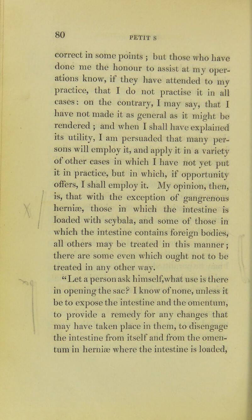 PETIT S correct in some points ; but those who have clone me the honour to assist at my oper- ations know, if they have attended to my practice, that I do not practise it in all cases: on the contrary, I may say, that I have not made it as general as it might be rendered ; and when I shall have explained its utility, I am persuaded that many per- sons will employ it, and apply it in a variety of other cases in which I have not yet put it in practice, but in which, if opportunity offers, I shall employ it. My opinion, then, is, that with the exception of gangrenous herniae, those in which the intestine is loaded with scybala, and some of those in which the intestine contains foreign bodies, all others may be treated in this manner; there are some even which ought not to be treated in any other way. Let a person ask himself,what use is there in opening the sac? I know of none, unless it be to expose the intestine and the omentum, to provide a remedy for any changes that may have taken place in them, to disengage the intestine from itself and from the omen- tum in hernias where the intestine is loaded,