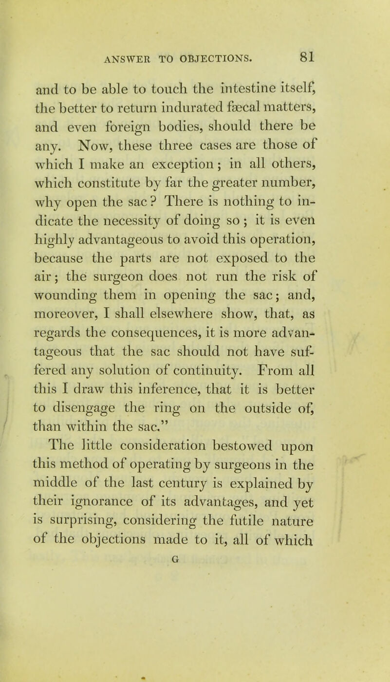 and to be able to touch the intestine itself, the better to return indurated faecal matters, and even foreign bodies, should there be any. Now, these three cases are those of which I make an exception; in all others, which constitute by far the greater number, why open the sac ? There is nothing to in- dicate the necessity of doing so ; it is even highly advantageous to avoid this operation, because the parts are not exposed to the air; the surgeon does not run the risk of wounding them in opening the sac; and, moreover, I shall elsewhere show, that, as regards the consequences, it is more advan- tageous that the sac should not have suf- fered any solution of continuity. From all this I draw this inference, that it is better to disengage the ring on the outside of, than within the sac. The little consideration bestowed upon this method of opei'ating by surgeons in the middle of the last century is explained by their ignorance of its advantages, and yet is surprising, considering the futile nature of the objections made to it, all of which G