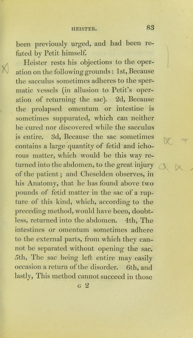 been previously urged, and had been re- futed by Petit himself. Heister rests his objections to the oper- ation on the following grounds: 1st, Because the sacculus sometimes adheres to the sper- matic vessels (in allusion to Petit's oper- ation of returning the sac). 2d, Because the prolapsed omentum or intestine is sometimes suppurated, which can neither be cured nor discovered while the sacculus is entire. 3d, Because the sac sometimes contains a large quantity of fetid and icho- rous matter, which would be this way re- turned into the abdomen, to the great injury of the patient; and Cheselden observes, in his Anatomy, that he has found above two pounds of fetid matter in the sac of a rup- ture of this kind, which, according to the preceding method, would have been, doubt- less, returned into the abdomen. 4th, The intestines or omentum sometimes adhere to the external parts, from which they can- not be separated without opening the sac. 5th, The sac being left entire may easily occasion a return of the disorder. 6th, and lastly, This method cannot succeed in those