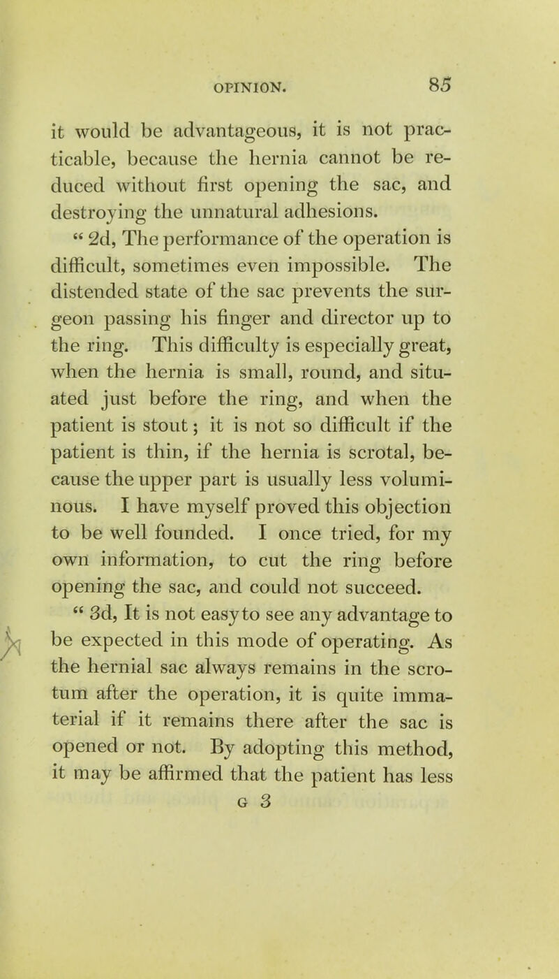 it would be advantageous, it is not prac- ticable, because the hernia cannot be re- duced without first opening the sac, and destroying the unnatural adhesions.  2d, The performance of the operation is difficult, sometimes even impossible. The distended state of the sac prevents the sur- geon passing his finger and director up to the ring. This difficulty is especially great, when the hernia is small, round, and situ- ated just before the ring, and when the patient is stout; it is not so difficult if the patient is thin, if the hernia is scrotal, be- cause the upper part is usually less volumi- nous. I have myself proved this objection to be well founded. I once tried, for my own information, to cut the ring before opening the sac, and could not succeed.  3d, It is not easy to see any advantage to be expected in this mode of operating. As the hernial sac always remains in the scro- tum after the operation, it is quite imma- terial if it remains there after the sac is opened or not. By adopting this method, it may be affirmed that the patient has less