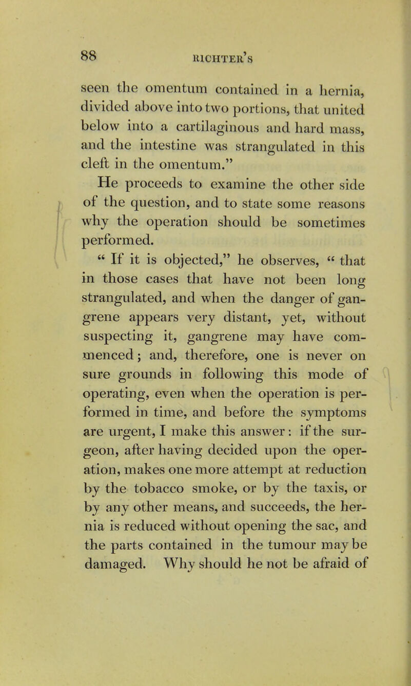 seen the omentum contained in a hernia, divided above into two portions, that united below into a cartilaginous and hard mass, and the intestine was strangulated in this cleft in the omentum. He proceeds to examine the other side of the question, and to state some reasons why the operation should be sometimes performed.  If it is objected, he observes,  that in those cases that have not been long strangulated, and when the danger of gan- grene appears very distant, yet, without suspecting it, gangrene may have com- menced ; and, therefore, one is never on sure grounds in following this mode of operating, even when the operation is per- formed in time, and before the symptoms are urgent, I make this answer: if the sur- geon, after having decided upon the oper- ation, makes one more attempt at reduction by the tobacco smoke, or by the taxis, or by any other means, and succeeds, the her- nia is reduced without opening the sac, and the parts contained in the tumour may be damaged. Why should he not be afraid of