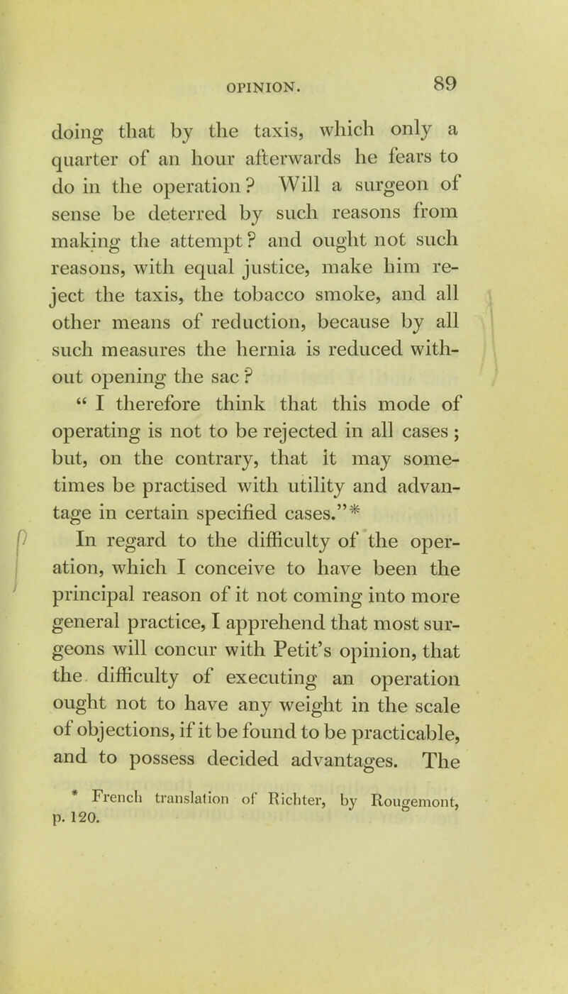 doing that by the taxis, which only a quarter of an hour afterwards he fears to do in the operation ? Will a surgeon of sense be deterred by such reasons from making the attempt ? and ought not such reasons, with equal justice, make him re- ject the taxis, the tobacco smoke, and all other means of reduction, because by all such measures the hernia is reduced with- out opening the sac ?  I therefore think that this mode of operating is not to be rejected in all cases; but, on the contrary, that it may some- times be practised with utility and advan- tage in certain specified cases.* In regard to the difficulty of the oper- ation, which I conceive to have been the principal reason of it not coming into more general practice, I apprehend that most sur- geons will concur with Petit's opinion, that the difficulty of executing an operation ought not to have any weight in the scale of objections, if it be found to be practicable, and to possess decided advantages. The * French translation of Richter, by Rougemont, p. 120.