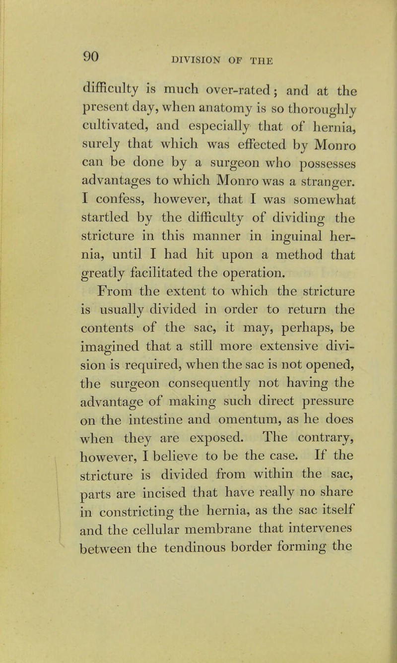 DIVISION OF THE difficulty is much over-rated; and at the present day, when anatomy is so thoroughly cultivated, and especially that of hernia, surely that which was effected by Monro can be done by a surgeon who possesses advantages to which Monro was a stranger. I confess, however, that I was somewhat startled by the difficulty of dividing the stricture in this manner in inguinal her- nia, until I had hit upon a method that greatly facilitated the operation. From the extent to which the stricture is usually divided in order to return the contents of the sac, it may, perhaps, be imagined that a still more extensive divi- sion is required, when the sac is not opened, the surgeon consequently not having the advantage of making such direct pressure on the intestine and omentum, as he does when they are exposed. The contrary, however, I believe to be the case. If the stricture is divided from within the sac, parts are incised that have really no share in constricting the hernia, as the sac itself and the cellular membrane that intervenes between the tendinous border forming the