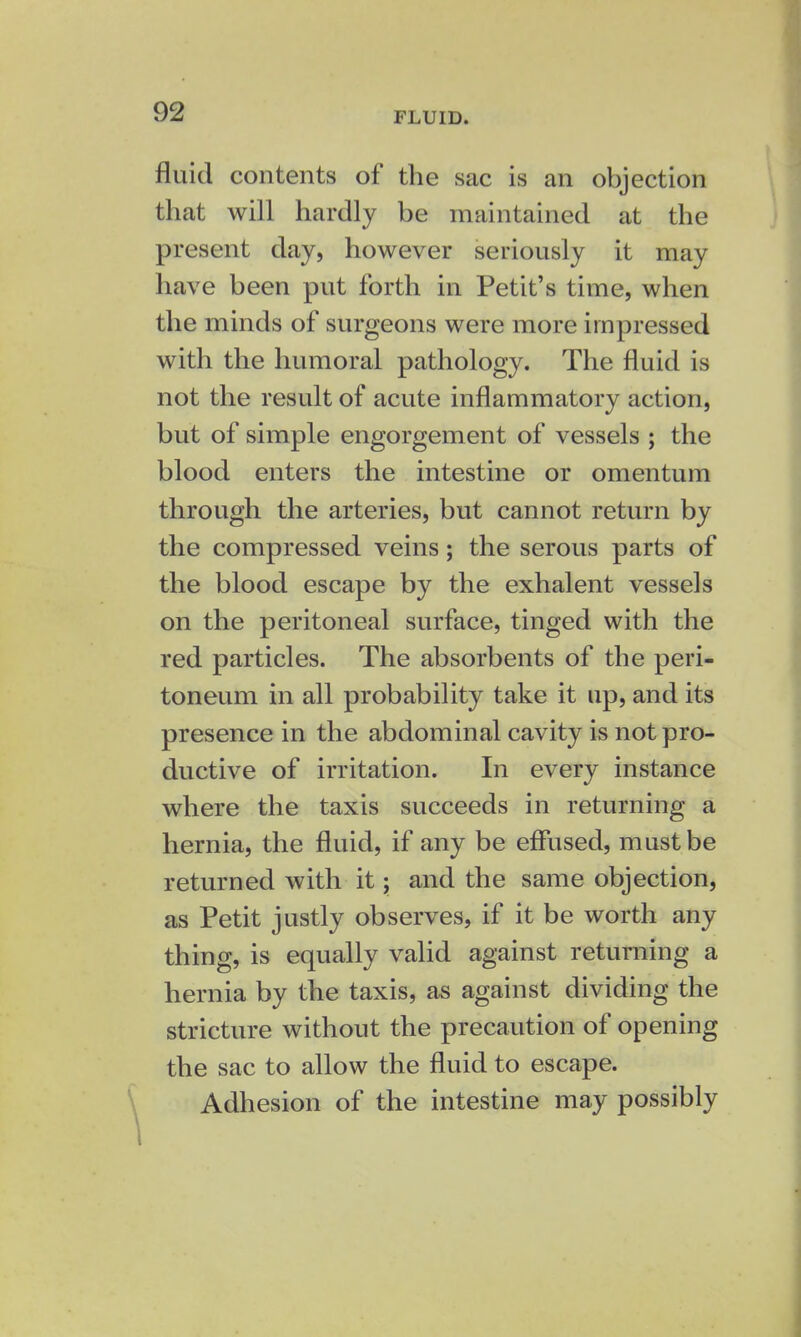 fluid contents of the sac is an objection that will hardly be maintained at the present day, however seriously it may have been put forth in Petit's time, when the minds of surgeons were more impressed with the humoral pathology. The fluid is not the result of acute inflammatory action, but of simple engorgement of vessels ; the blood enters the intestine or omentum through the arteries, but cannot return by the compressed veins; the serous parts of the blood escape by the exhalent vessels on the peritoneal surface, tinged with the red particles. The absorbents of the peri- toneum in all probability take it up, and its presence in the abdominal cavity is not pro- ductive of irritation. In every instance where the taxis succeeds in returning a hernia, the fluid, if any be effused, must be returned with it; and the same objection, as Petit justly observes, if it be worth any thing, is equally valid against returning a hernia by the taxis, as against dividing the stricture without the precaution of opening the sac to allow the fluid to escape. Adhesion of the intestine may possibly