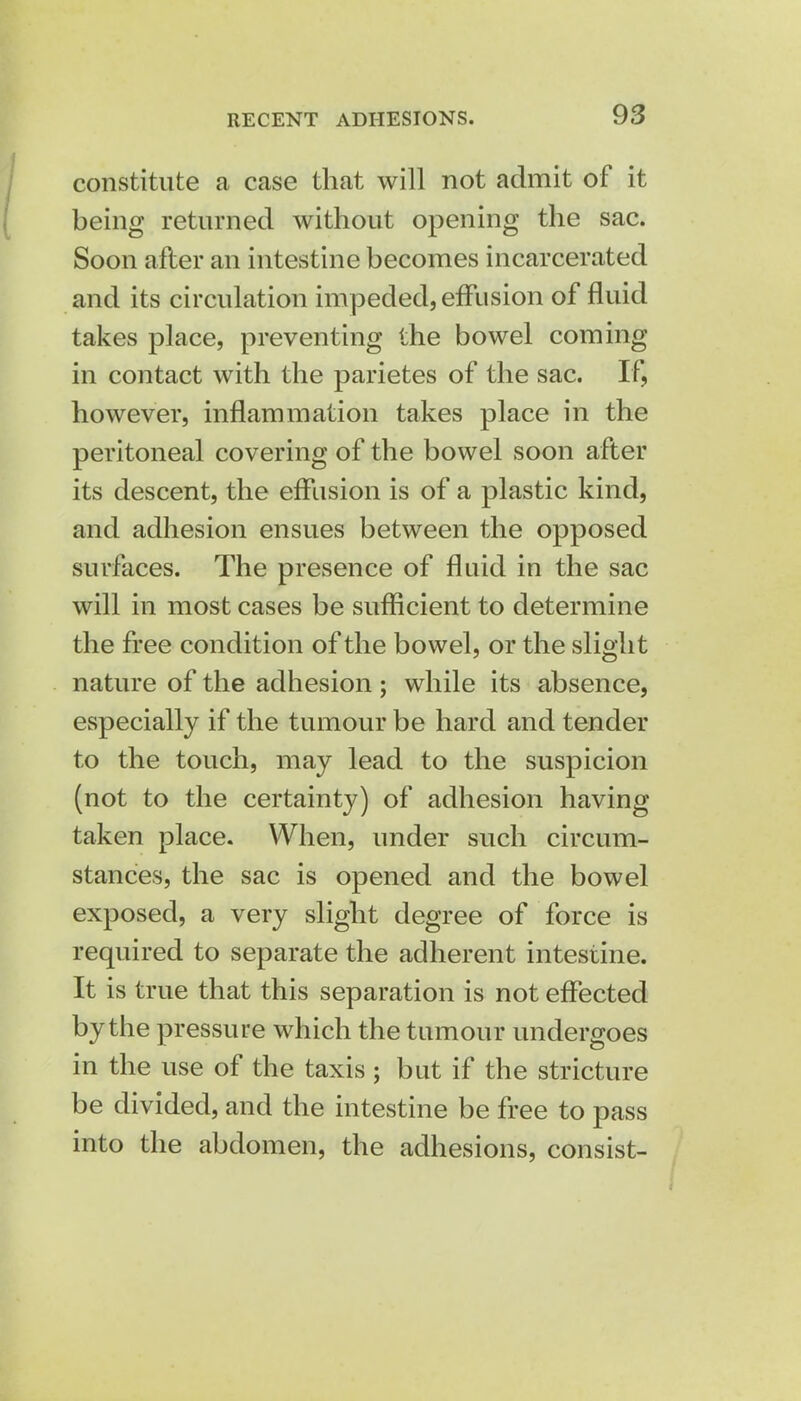 constitute a case that will not admit of it being returned without opening the sac. Soon after an intestine becomes incarcerated and its circulation impeded, effusion of fluid takes place, preventing the bowel coming- in contact with the parietes of the sac. If, however, inflammation takes place in the peritoneal covering of the bowel soon after its descent, the effusion is of a plastic kind, and adhesion ensues between the opposed surfaces. The presence of fluid in the sac will in most cases be sufficient to determine the free condition of the bowel, or the slight nature of the adhesion ; while its absence, especially if the tumour be hard and tender to the touch, may lead to the suspicion (not to the certainty) of adhesion having taken place. When, under such circum- stances, the sac is opened and the bowel exposed, a very slight degree of force is required to separate the adherent intestine. It is true that this separation is not effected by the pressure which the tumour undergoes in the use of the taxis ; but if the stricture be divided, and the intestine be free to pass into the abdomen, the adhesions, consist-