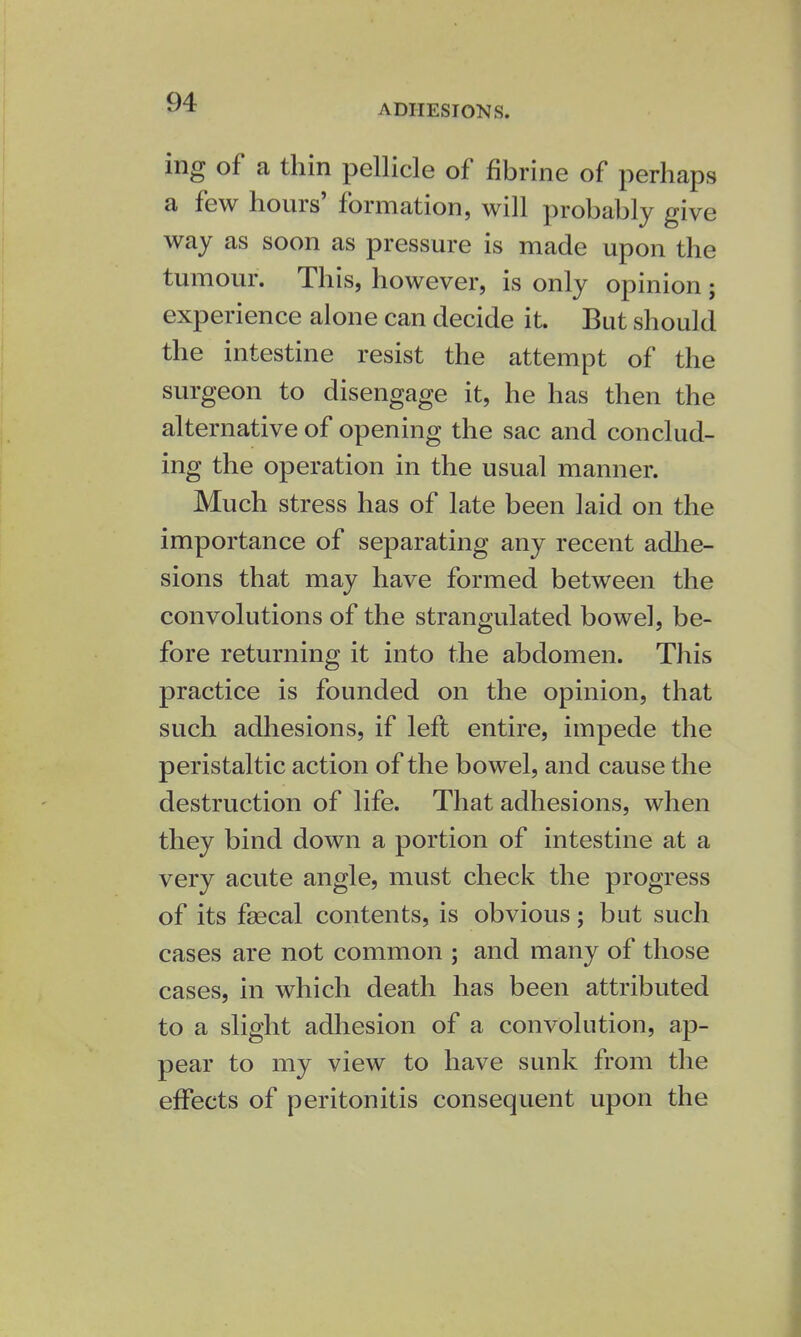 ADHESIONS. ing of a thin pellicle of fibrine of perhaps a few hours' formation, will probably give way as soon as pressure is made upon the tumour. This, however, is only opinion ; experience alone can decide it. But should the intestine resist the attempt of the surgeon to disengage it, he has then the alternative of opening the sac and conclud- ing the operation in the usual manner. Much stress has of late been laid on the importance of separating any recent adhe- sions that may have formed between the convolutions of the strangulated bowel, be- fore returning it into the abdomen. This practice is founded on the opinion, that such adhesions, if left entire, impede the peristaltic action of the bowel, and cause the destruction of life. That adhesions, when they bind down a portion of intestine at a very acute angle, must check the progress of its fsecal contents, is obvious; but such cases are not common ; and many of those cases, in which death has been attributed to a slight adhesion of a convolution, ap- pear to my view to have sunk from the effects of peritonitis consequent upon the