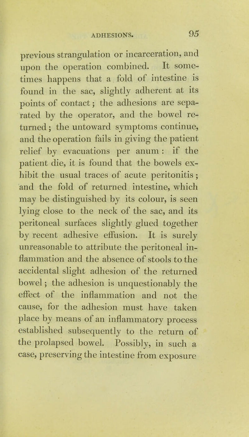 ADHESIONS previous strangulation or incarceration, and upon the operation combined. It some- times happens that a fold of intestine is found in the sac, slightly adherent at its points of contact; the adhesions are sepa- rated by the operator, and the bowel re- turned ; the untoward symptoms continue, and the operation fails in giving the patient relief by evacuations per anum : if the patient die, it is found that the bowels ex- hibit the usual traces of acute peritonitis; and the fold of returned intestine, which may be distinguished by its colour, is seen lying close to the neck of the sac, and its peritoneal surfaces slightly glued together by recent adhesive effusion. It is surely unreasonable to attribute the peritoneal in- flammation and the absence of stools to the accidental slight adhesion of the returned bowel; the adhesion is unquestionably the effect of the inflammation and not the cause, for the adhesion must have taken place by means of an inflammatory process established subsequently to the return of the prolapsed bowel. Possibly, in such a case, preserving the intestine from exposure