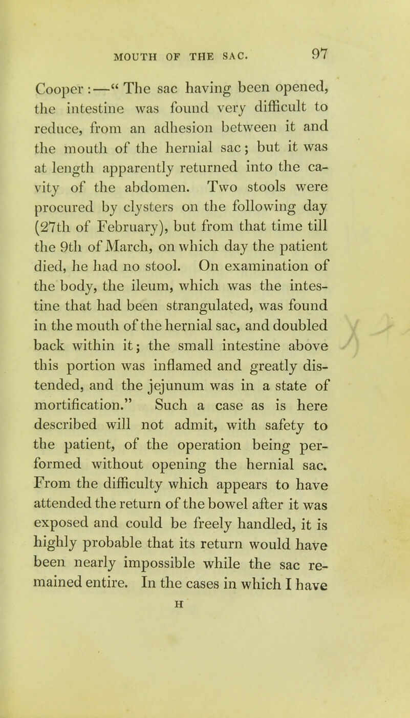 MOUTH OF THE SAC. Cooper:—The sac having been opened, the intestine was found very difficult to reduce, from an adhesion between it and the mouth of the hernial sac; but it was at length apparently returned into the ca- vity of the abdomen. Two stools were procured by clysters on the following day (27th of February), but from that time till the 9th of March, on which day the patient died, he had no stool. On examination of the body, the ileum, which was the intes- tine that had been strangulated, was found in the mouth of the hernial sac, and doubled back within it; the small intestine above this portion was inflamed and greatly dis- tended, and the jejunum was in a state of mortification. Such a case as is here described will not admit, with safety to the patient, of the operation being per- formed without opening the hernial sac. From the difficulty which appears to have attended the return of the bowel after it was exposed and could be freely handled, it is highly probable that its return would have been nearly impossible while the sac re- mained entire. In the cases in which I have H