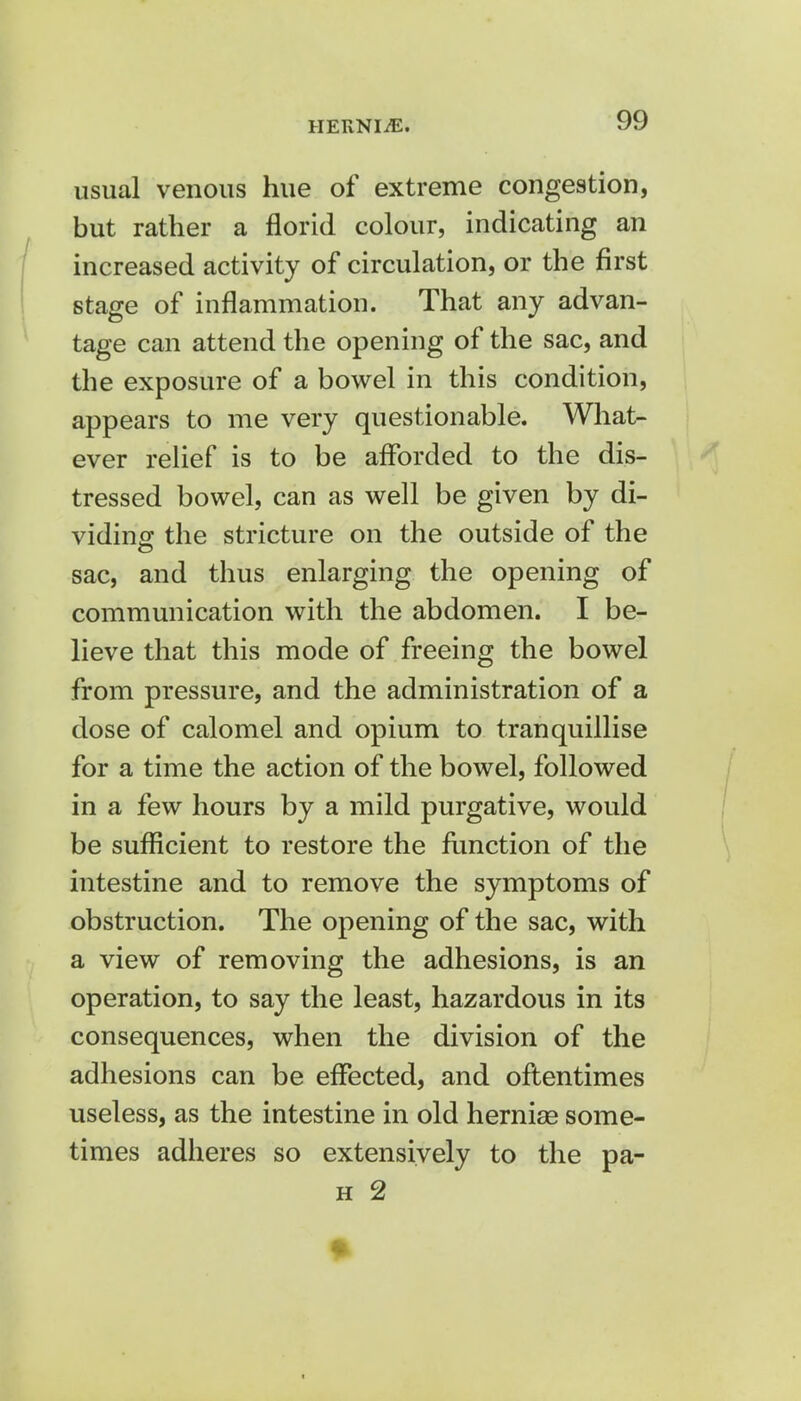 HEKNIiE. usual venous hue of extreme congestion, but rather a florid colour, indicating an increased activity of circulation, or the first stage of inflammation. That any advan- tage can attend the opening of the sac, and the exposure of a bowel in this condition, appears to me very questionable. What- ever relief is to be afforded to the dis- tressed bowel, can as well be given by di- viding the stricture on the outside of the sac, and thus enlarging the opening of communication with the abdomen. I be- lieve that this mode of freeing the bowel from pressure, and the administration of a dose of calomel and opium to tranquillise for a time the action of the bowel, followed in a few hours by a mild purgative, would be sufficient to restore the function of the intestine and to remove the symptoms of obstruction. The opening of the sac, with a view of removing the adhesions, is an operation, to say the least, hazardous in its consequences, when the division of the adhesions can be effected, and oftentimes useless, as the intestine in old hernias some- times adheres so extensively to the pa- h 2 1