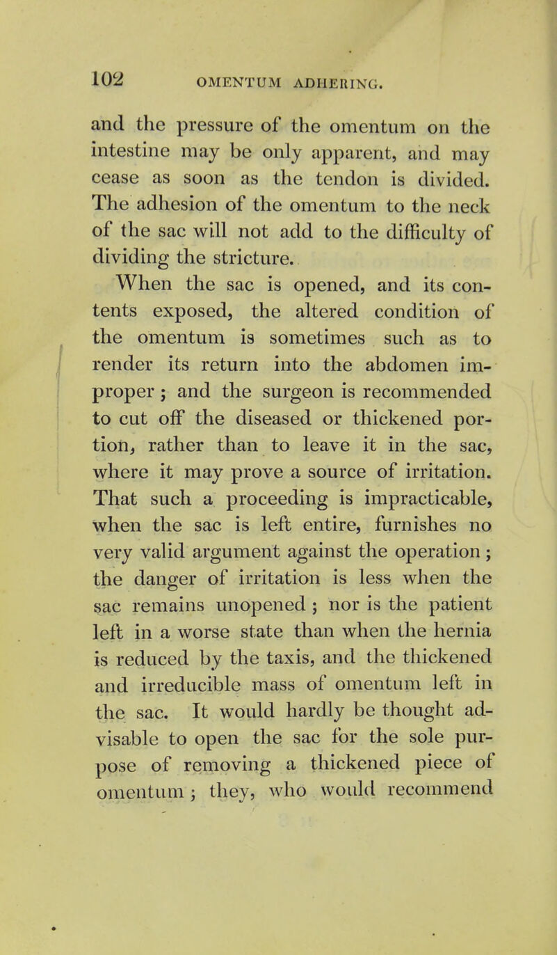 OMENTUM ADHERING. and the pressure of the omentum on the intestine may be only apparent, and may cease as soon as the tendon is divided. The adhesion of the omentum to the neck of the sac will not add to the difficulty of dividing the stricture. When the sac is opened, and its con- tents exposed, the altered condition of the omentum is sometimes such as to render its return into the abdomen im- proper ; and the surgeon is recommended to cut off the diseased or thickened por- tion, rather than to leave it in the sac, where it may prove a source of irritation. That such a proceeding is impracticable, when the sac is left entire, furnishes no very valid argument against the operation; the danger of irritation is less when the sac remains unopened ; nor is the patient left in a worse state than when the hernia is reduced by the taxis, and the thickened and irreducible mass of omentum left in the sac. It would hardly be thought ad- visable to open the sac for the sole pur- pose of removing a thickened piece of omentum; they, who would recommend