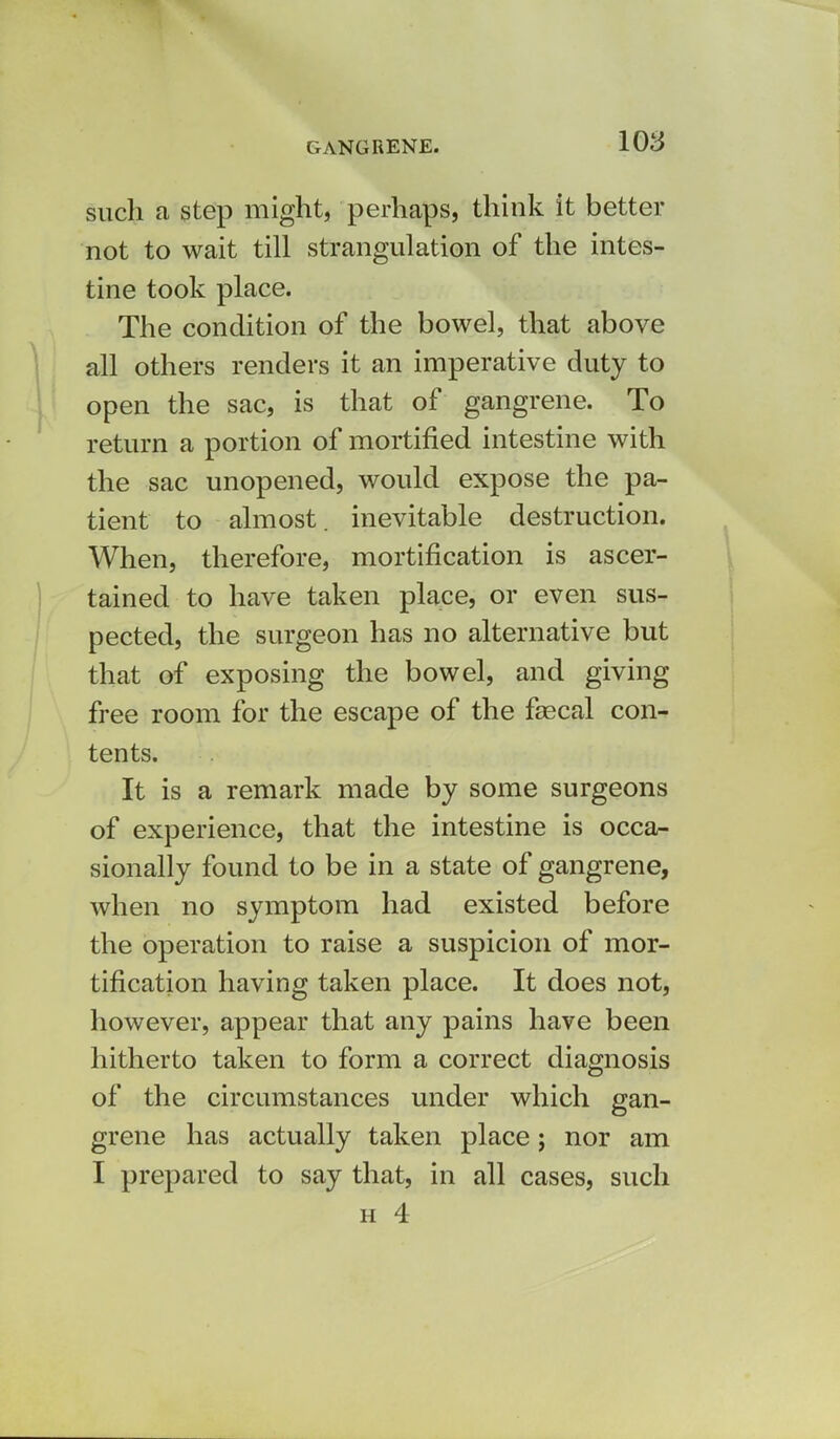 such a step might, perhaps, think it better not to wait till strangulation of the intes- tine took place. The condition of the bowel, that above all others renders it an imperative duty to open the sac, is that of gangrene. To return a portion of mortified intestine with the sac unopened, would expose the pa- tient to almost, inevitable destruction. When, therefore, mortification is ascer- tained to have taken place, or even sus- pected, the surgeon has no alternative but that of exposing the bowel, and giving free room for the escape of the faecal con- tents. It is a remark made by some surgeons of experience, that the intestine is occa- sionally found to be in a state of gangrene, when no symptom had existed before the operation to raise a suspicion of mor- tification having taken place. It does not, however, appear that any pains have been hitherto taken to form a correct diagnosis of the circumstances under which gan- grene has actually taken place; nor am I prepared to say that, in all cases, such