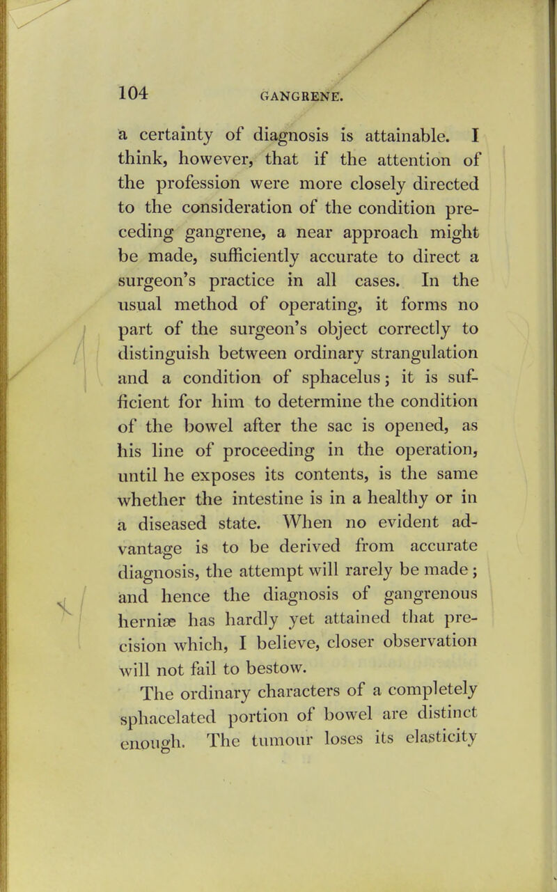 a certainty of diagnosis is attainable. I think, however, that if the attention of the profession were more closely directed to the consideration of the condition pre- ceding gangrene, a near approach might be made, sufficiently accurate to direct a surgeon's practice in all cases. In the usual method of operating, it forms no part of the surgeon's object correctly to distinguish between ordinary strangulation and a condition of sphacelus; it is suf- ficient for him to determine the condition of the bowel after the sac is opened, as his line of proceeding in the operation, until he exposes its contents, is the same whether the intestine is in a healthy or in a diseased state. When no evident ad- vantage is to be derived from accurate diagnosis, the attempt will rarely be made; and hence the diagnosis of gangrenous hernise has hardly yet attained that pre- cision which, I believe, closer observation will not fail to bestow. The ordinary characters of a completely sphacelated portion of bowel are distinct enptiffh. The tumour loses its elasticity