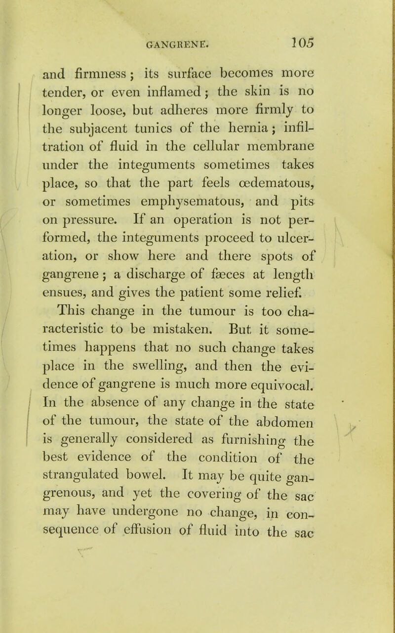 and firmness; its surface becomes more tender, or even inflamed; the skin is no longer loose, but adheres more firmly to the subjacent tunics of the hernia; infil- tration of fluid in the cellular membrane under the integuments sometimes takes place, so that the part feels cedematous, or sometimes emphysematous, and pits on pressure. If an operation is not per- formed, the integuments proceed to ulcer- ation, or show here and there spots of gangrene; a discharge of faeces at length ensues, and gives the patient some relief. This change in the tumour is too cha- racteristic to be mistaken. But it some- times happens that no such change takes place in the swelling, and then the evi- dence of gangrene is much more equivocal. In the absence of any change in the state of the tumour, the state of the abdomen is generally considered as furnishing the best evidence of the condition of the strangulated bowel. It may be quite gan- grenous, and yet the covering of the sac may have undergone no change, in con- sequence of effusion of fluid into the sac