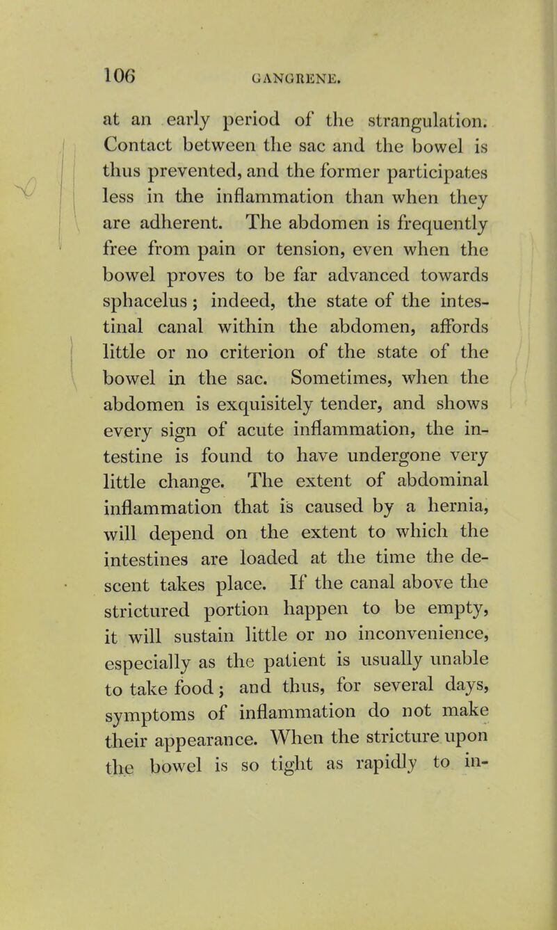 at an early period of the strangulation. Contact between the sac and the bowel is thus prevented, and the former participates less in the inflammation than when they are adherent. The abdomen is frequently free from pain or tension, even when the bowel proves to be far advanced towards sphacelus; indeed, the state of the intes- tinal canal within the abdomen, affords little or no criterion of the state of the bowel in the sac. Sometimes, when the abdomen is exquisitely tender, and shows every sign of acute inflammation, the in- testine is found to have undergone very little change. The extent of abdominal inflammation that is caused by a hernia, will depend on the extent to which the intestines are loaded at the time the de- scent takes place. If the canal above the strictured portion happen to be empty, it will sustain little or no inconvenience, especially as the patient is usually unable to take food; and thus, for several days, symptoms of inflammation do not make their appearance. When the stricture upon the bowel is so tight as rapidly to in-