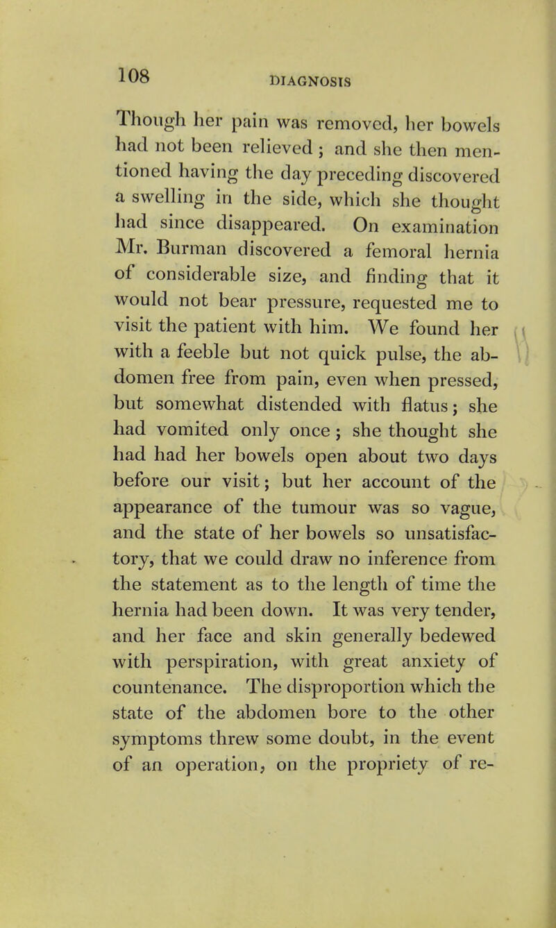 DIAGNOSIS Though her pain was removed, her bowels had not been relieved ; and she then men- tioned having the day preceding discovered a swelling in the side, which she thought had since disappeared. On examination Mr. Burman discovered a femoral hernia of considerable size, and finding that it would not bear pressure, requested me to visit the patient with him. We found her with a feeble but not quick pulse, the ab- domen free from pain, even when pressed, but somewhat distended with flatus; she had vomited only once ; she thought she had had her bowels open about two days before our visit; but her account of the appearance of the tumour was so vague, and the state of her bowels so unsatisfac- tory, that we could draw no inference from the statement as to the length of time the hernia had been down. It was very tender, and her face and skin generally bedewed with perspiration, with great anxiety of countenance. The disproportion which the state of the abdomen bore to the other symptoms threw some doubt, in the event of an operation, on the propriety of re-