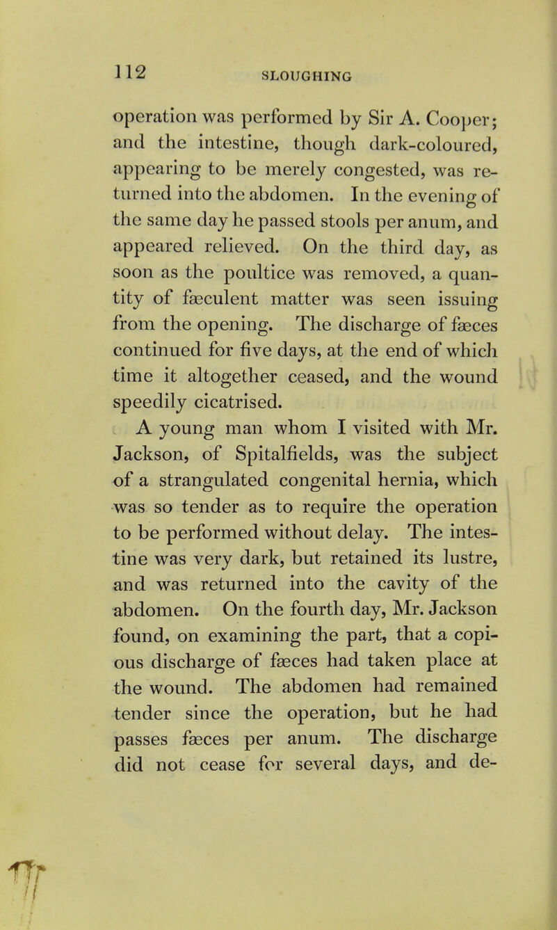 SLOUGHING operation was performed by Sir A. Cooper; and the intestine, though dark-coloured, appearing to be merely congested, was re- turned into the abdomen. In the evening of the same day he passed stools per anum, and appeared relieved. On the third day, as soon as the poultice was removed, a quan- tity of faeculent matter was seen issuing from the opening. The discharge of fasces continued for five days, at the end of which time it altogether ceased, and the wound speedily cicatrised. A young man whom I visited with Mr. Jackson, of Spitalfields, was the subject of a strangulated congenital hernia, which was so tender as to require the operation to be performed without delay. The intes- tine was very dark, but retained its lustre, and was returned into the cavity of the abdomen. On the fourth day, Mr. Jackson found, on examining the part, that a copi- ous discharge of fasces had taken place at the wound. The abdomen had remained tender since the operation, but he had passes faeces per anum. The discharge did not cease for several days, and de-