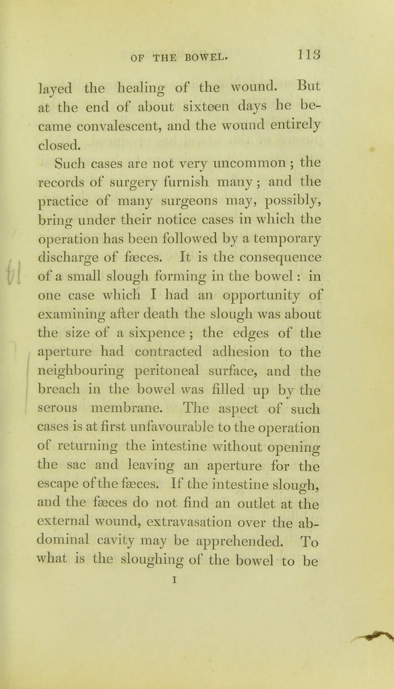 OF THE BOWEL. laved the healing of the wound. But at the end of about sixteen days he be- came convalescent, and the wound entirely closed. Such cases are not very uncommon ; the records of surgery furnish many; and the practice of many surgeons may, possibly, bring under their notice cases in which the operation has been followed by a temporary discharge of faeces. It is the consequence of a small slough forming in the bowel: in one case which I had an opportunity of examining after death the slough was about the size of a sixpence ; the edges of the aperture had contracted adhesion to the neighbouring peritoneal surface, and the breach in the bowel was filled up by the serous membrane. The aspect of such cases is at first unfavourable to the operation of returning the intestine without opening the sac and leaving an aperture for the escape of the faeces. If the intestine slough, and the faeces do not find an outlet at the external wound, extravasation over the ab- dominal cavity may be apprehended. To what is the sloughing of the bowel to be