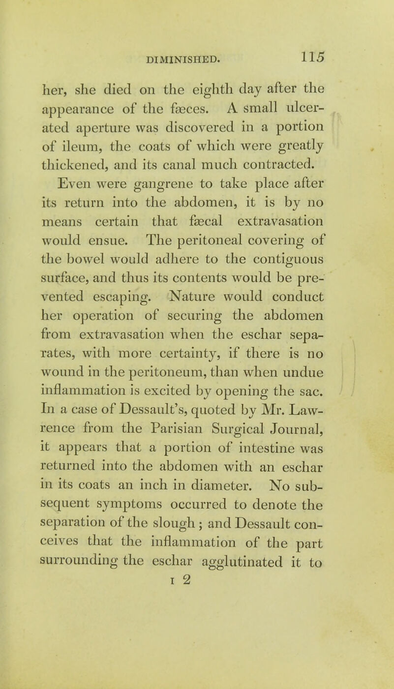 her, she died on the eighth day after the appearance of the faeces. A small ulcer- ated aperture was discovered in a portion of ileum, the coats of which were greatly thickened, and its canal much contracted. Even were gangrene to take place after its return into the abdomen, it is by no means certain that faecal extravasation would ensue. The peritoneal covering of the bowel would adhere to the contiguous surface, and thus its contents would be pre- vented escaping. Nature would conduct her operation of securing the abdomen from extravasation when the eschar sepa- rates, with more certainty, if there is no wound in the peritoneum, than when undue inflammation is excited by opening the sac. In a case of Dessault's, quoted by Mr. Law- rence from the Parisian Surgical Journal, it appears that a portion of intestine was returned into the abdomen with an eschar in its coats an inch in diameter. No sub- sequent symptoms occurred to denote the separation of the slough ; and Dessault con- ceives that the inflammation of the part surrounding the eschar agglutinated it to i 2