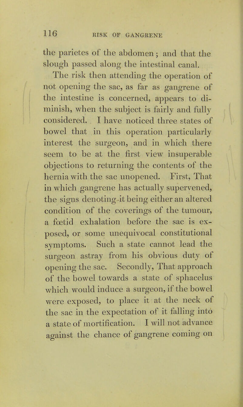 the parietes of the abdomen ; and that the slough passed along the intestinal canal. The risk then attending the operation of not opening the sac, as far as gangrene of the intestine is concerned, appears to di- minish, when the subject is fairly and fully considered. I have noticed three states of bowel that in this operation particularly interest the surgeon, and in which there seem to be at the first view insuperable objections to returning the contents of the hernia with the sac unopened. First, That in which gangrene has actually supervened, the signs denoting-it being either an altered condition of the coverings of the tumour, a foetid exhalation before the sac is ex- posed, or some unequivocal constitutional symptoms. Such a state cannot lead the surgeon astray from his obvious duty of opening the sac. Secondly, That approach of the bowel towards a state of sphacelus which would induce a surgeon, if the bowel were exposed, to place it at the neck of the sac in the expectation of it falling into a state of mortification. I will not advance against the chance of gangrene coming on