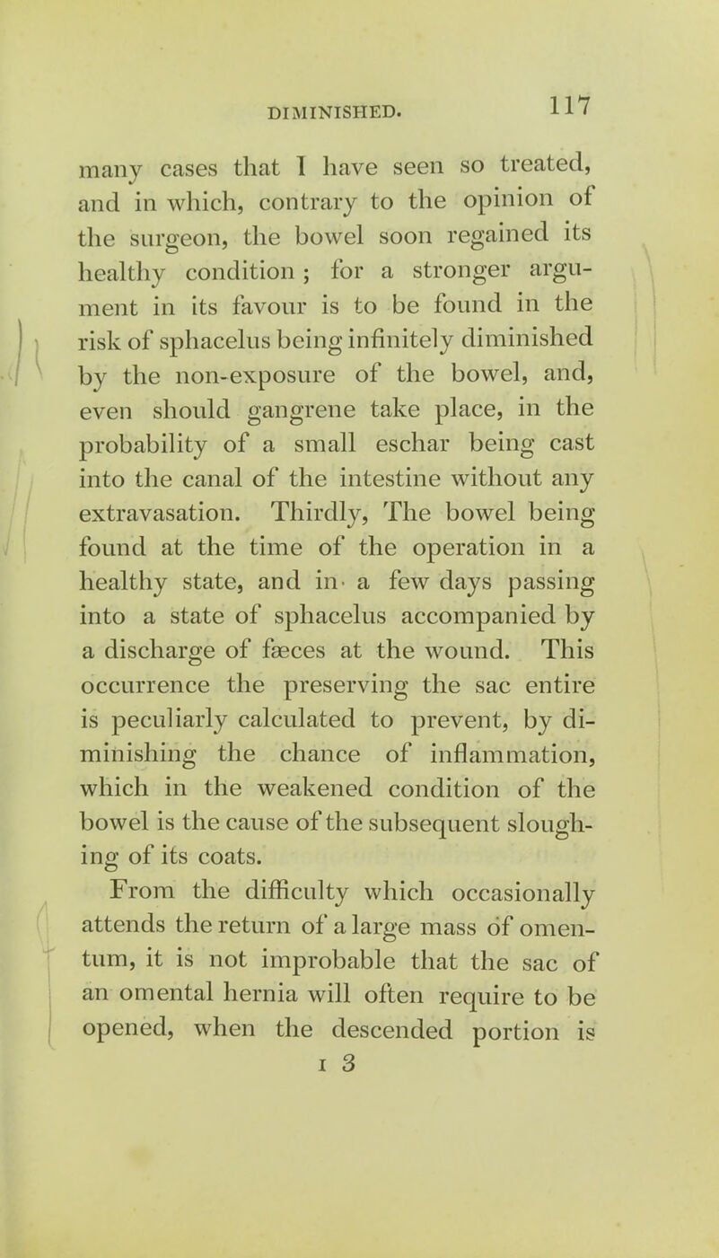 many cases that 1 have seen so treated, and in which, contrary to the opinion of the surgeon, the bowel soon regained its healthy condition; for a stronger argu- ment in its favour is to be found in the risk of sphacelus being infinitely diminished by the non-exposure of the bowel, and, even should gangrene take place, in the probability of a small eschar being cast into the canal of the intestine without any extravasation. Thirdly, The bowel being found at the time of the operation in a healthy state, and in- a few days passing into a state of sphacelus accompanied by a discharge of fseces at the wound. This occurrence the preserving the sac entire is peculiarly calculated to prevent, by di- minishing the chance of inflammation, which in the weakened condition of the bowel is the cause of the subsequent slough- ing of its coats. From the difficulty which occasionally attends the return of a large mass of omen- tum, it is not improbable that the sac of an omental hernia will often require to be opened, when the descended portion is i 3