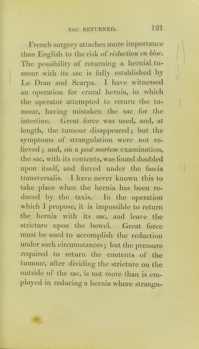 SAC RETURNED. French surgery attaches more importance than English to the risk of reduction en bloc. The possibility of returning a hernial tu- mour with its sac is fully established by Le Dran and Scarpa. I have witnessed an operation for crural hernia, in which the operator attempted to return the tu- mour, having mistaken the sac for the intestine. Great force was used, and, at length, the tumour disappeared; but the symptoms of strangulation were not re- lieved ; and, on a post mortem examination, the sac, with its contents, was found doubled upon itself, and forced under the fascia transversalis. I have never known this to take place when the hernia has been re- duced by the taxis. In the operation which I propose, it is impossible to return the hernia with its sac, and leave the stricture upon the bowel. Great force must be used to accomplish the reduction under such circumstances; but the pressure required to return the contents of the tumour, after dividing the stricture on the outside of the sac, is not more than is em- ployed in reducing a hernia where strangu-