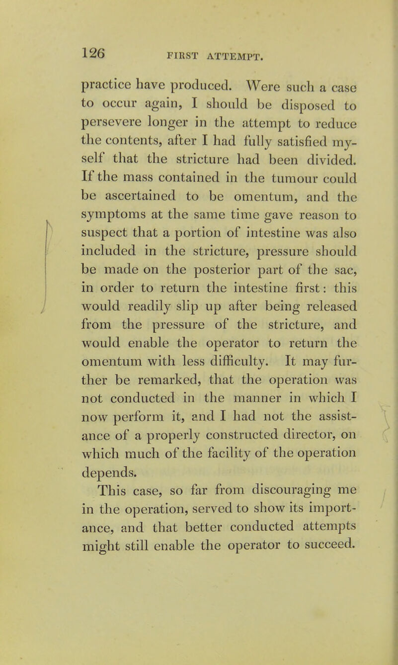 practice have produced. Were such a case to occur again, I should be disposed to persevere longer in the attempt to reduce the contents, after I had fully satisfied my- self that the stricture had been divided. If the mass contained in the tumour could be ascertained to be omentum, and the symptoms at the same time gave reason to suspect that a portion of intestine was also included in the stricture, pressure should be made on the posterior part of the sac, in order to return the intestine first: this would readily slip up after being released from the pressure of the stricture, and would enable the operator to return the omentum with less difficulty. It may fur- ther be remarked, that the operation was not conducted in the manner in which I now perform it, and I had not the assist- ance of a properly constructed director, on which much of the facility of the operation depends. This case, so far from discouraging me in the operation, served to show its import- ance, and that better conducted attempts might still enable the operator to succeed.