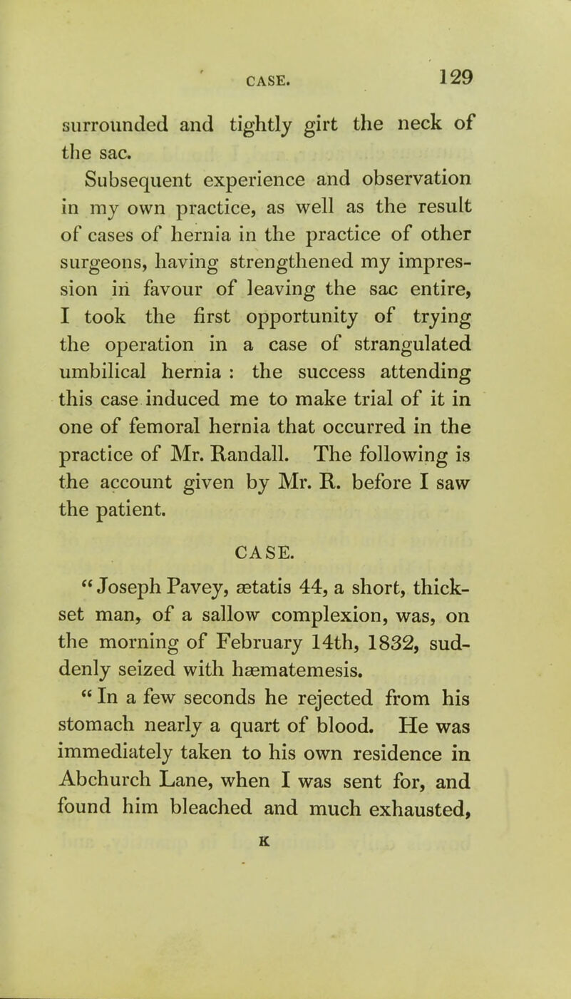 surrounded and tightly girt the neck of the sac. Subsequent experience and observation in my own practice, as well as the result of cases of hernia in the practice of other surgeons, having strengthened my impres- sion in favour of leaving the sac entire, I took the first opportunity of trying the operation in a case of strangulated umbilical hernia : the success attending this case induced me to make trial of it in one of femoral hernia that occurred in the practice of Mr. Randall. The following is the account given by Mr. R. before I saw the patient. CASE.  Joseph Pavey, setatis 44, a short, thick- set man, of a sallow complexion, was, on the morning of February 14th, 1832, sud- denly seized with haematemesis.  In a few seconds he rejected from his stomach nearly a quart of blood. He was immediately taken to his own residence in Abchurch Lane, when I was sent for, and found him bleached and much exhausted, K