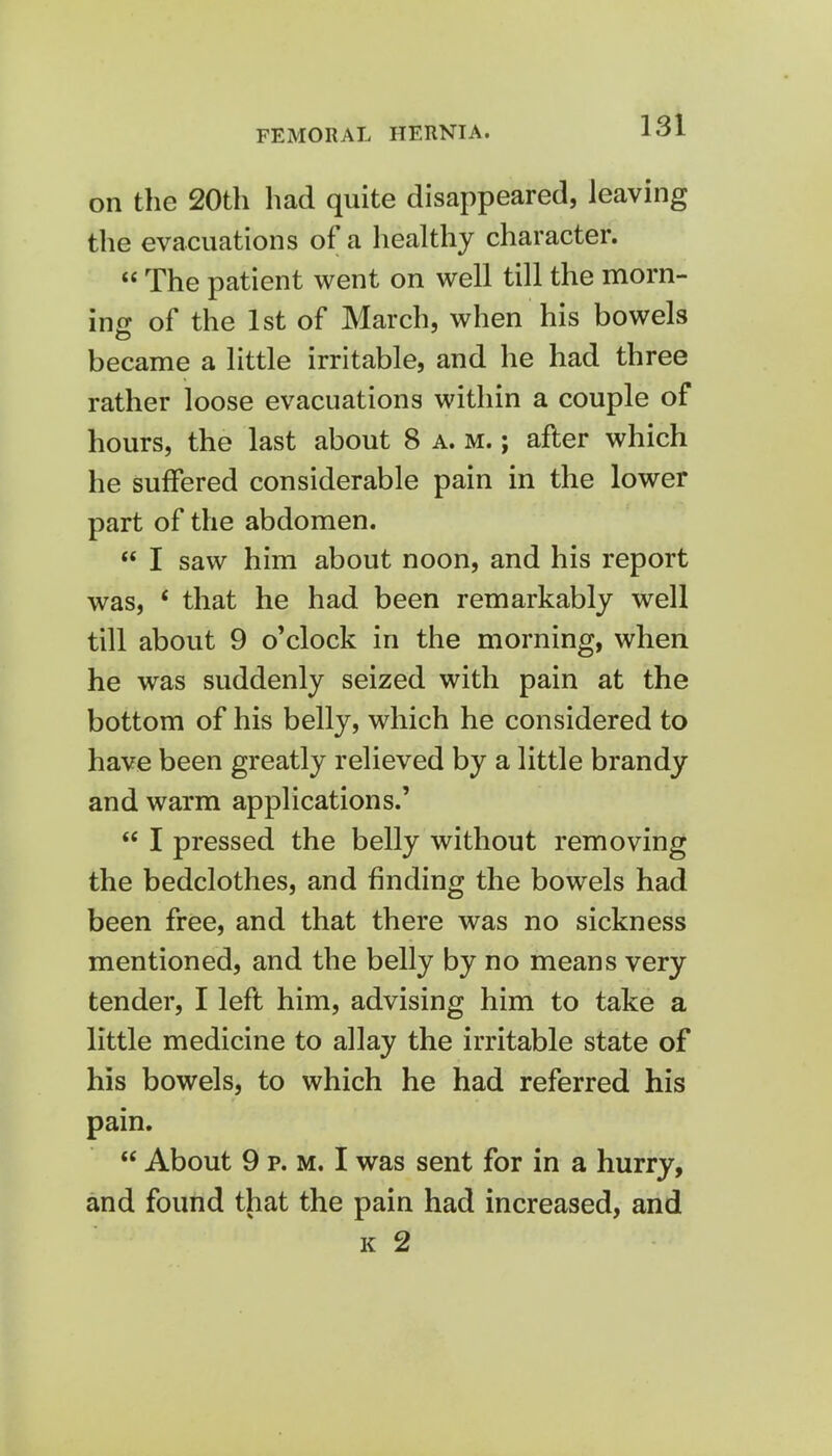 on the 20th had quite disappeared, leaving the evacuations of a healthy character.  The patient went on well till the morn- ing of the 1st of March, when his bowels became a little irritable, and he had three rather loose evacuations within a couple of hours, the last about 8 a. m. ; after which he suffered considerable pain in the lower part of the abdomen.  I saw him about noon, and his report was, 4 that he had been remarkably well till about 9 o'clock in the morning, when he was suddenly seized with pain at the bottom of his belly, which he considered to have been greatly relieved by a little brandy and warm applications.'  I pressed the belly without removing the bedclothes, and finding the bowels had been free, and that there was no sickness mentioned, and the belly by no means very tender, I left him, advising him to take a little medicine to allay the irritable state of his bowels, to which he had referred his pain.  About 9 p. m. I was sent for in a hurry, and found that the pain had increased, and