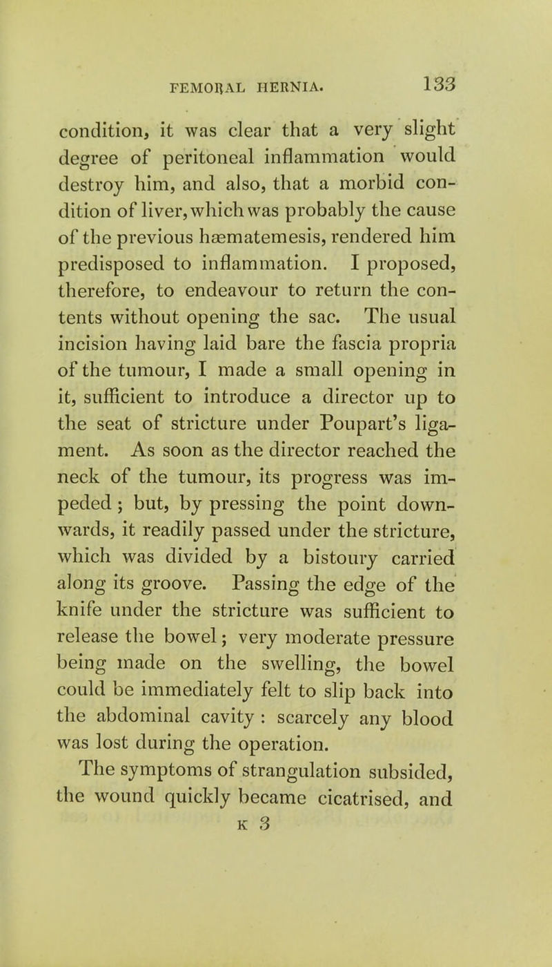 condition, it was clear that a very slight degree of peritoneal inflammation would destroy him, and also, that a morbid con- dition of liver, which was probably the cause of the previous haematemesis, rendered him predisposed to inflammation. I proposed, therefore, to endeavour to return the con- tents without opening the sac. The usual incision having laid bare the fascia propria of the tumour, I made a small opening in it, sufficient to introduce a director up to the seat of stricture under Poupart's liga- ment. As soon as the director reached the neck of the tumour, its progress was im- peded ; but, by pressing the point down- wards, it readily passed under the stricture, which was divided by a bistoury carried along its groove. Passing the edge of the knife under the stricture was sufficient to release the bowel; very moderate pressure being made on the swelling, the bowel could be immediately felt to slip back into the abdominal cavity : scarcely any blood was lost during the operation. The symptoms of strangulation subsided, the wound quickly became cicatrised, and